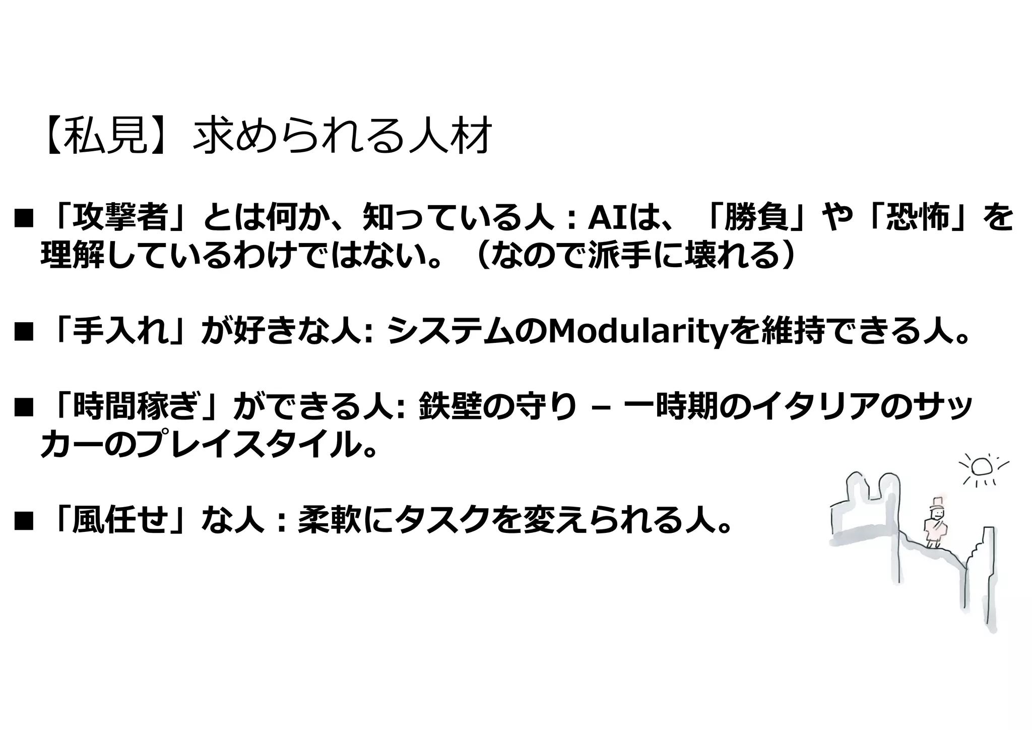 【私⾒】求められる⼈材
■「攻撃者」とは何か、知っている⼈︓AIは、「勝負」や「恐怖」を
理解しているわけではない。（なので派⼿に壊れる）
■「⼿⼊れ」が好きな⼈: システムのModularityを維持できる⼈。
■「時間稼ぎ」ができる⼈: 鉄壁の守り – ⼀時期のイタリアのサッ
カーのプレイスタイル。
■「⾵任せ」な⼈︓柔軟にタスクを変えられる⼈。
 
