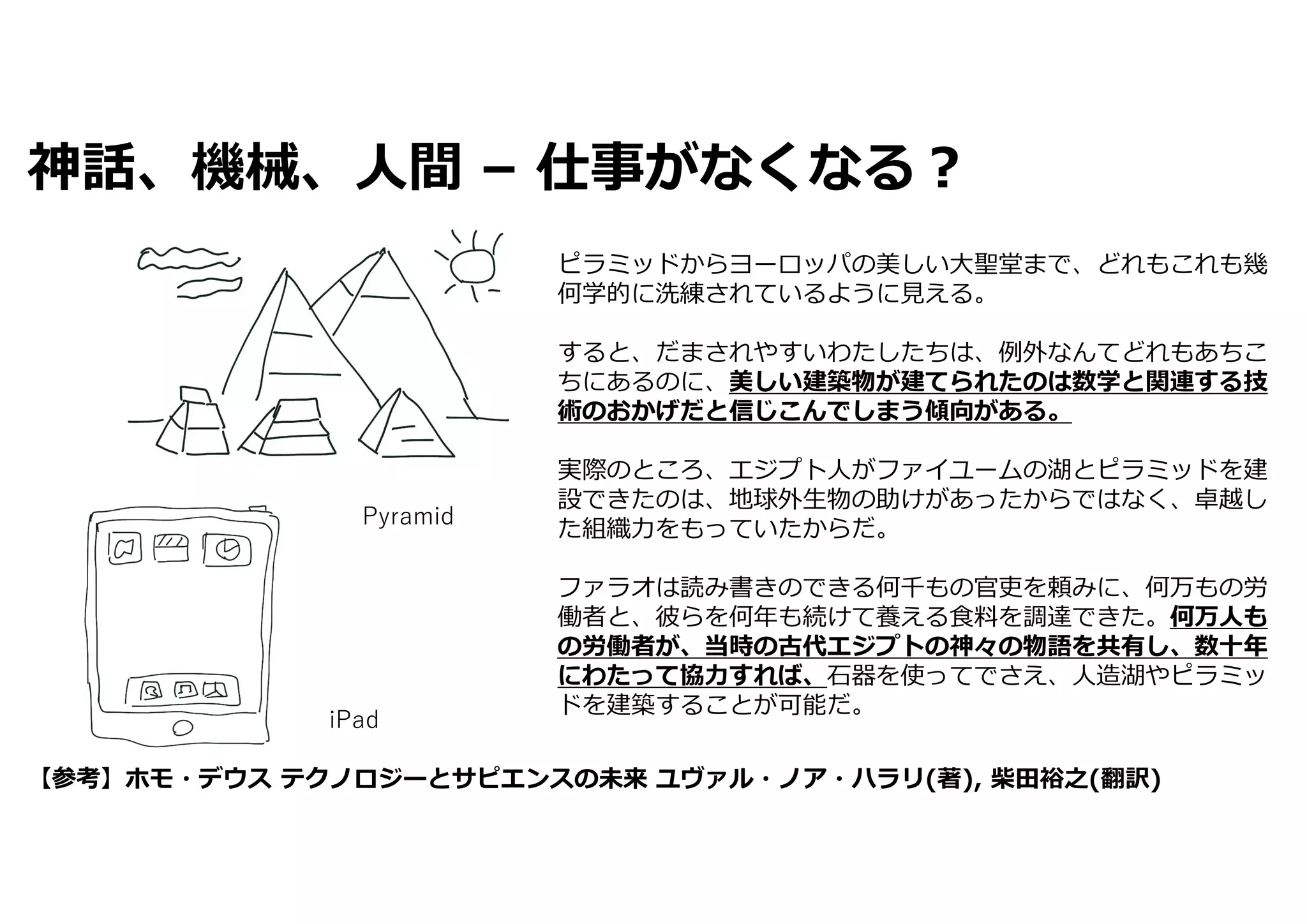 神話、機械、⼈間 – 仕事がなくなる︖
iPad
【参考】ホモ・デウス テクノロジーとサピエンスの未来 ユヴァル・ノア・ハラリ(著), 柴⽥裕之(翻訳)
ピラミッドからヨーロッパの美しい⼤聖堂まで、どれもこれも幾
何学的に洗練されているように⾒える。
すると、だまされやすいわたしたちは、例外なんてどれもあちこ
ちにあるのに、美しい建築物が建てられたのは数学と関連する技
術のおかげだと信じこんでしまう傾向がある。
実際のところ、エジプト⼈がファイユームの湖とピラミッドを建
設できたのは、地球外⽣物の助けがあったからではなく、卓越し
た組織⼒をもっていたからだ。
ファラオは読み書きのできる何千もの官吏を頼みに、何万もの労
働者と、彼らを何年も続けて養える⾷料を調達できた。何万⼈も
の労働者が、当時の古代エジプトの神々の物語を共有し、数⼗年
にわたって協⼒すれば、⽯器を使ってでさえ、⼈造湖やピラミッ
ドを建築することが可能だ。
Pyramid
 