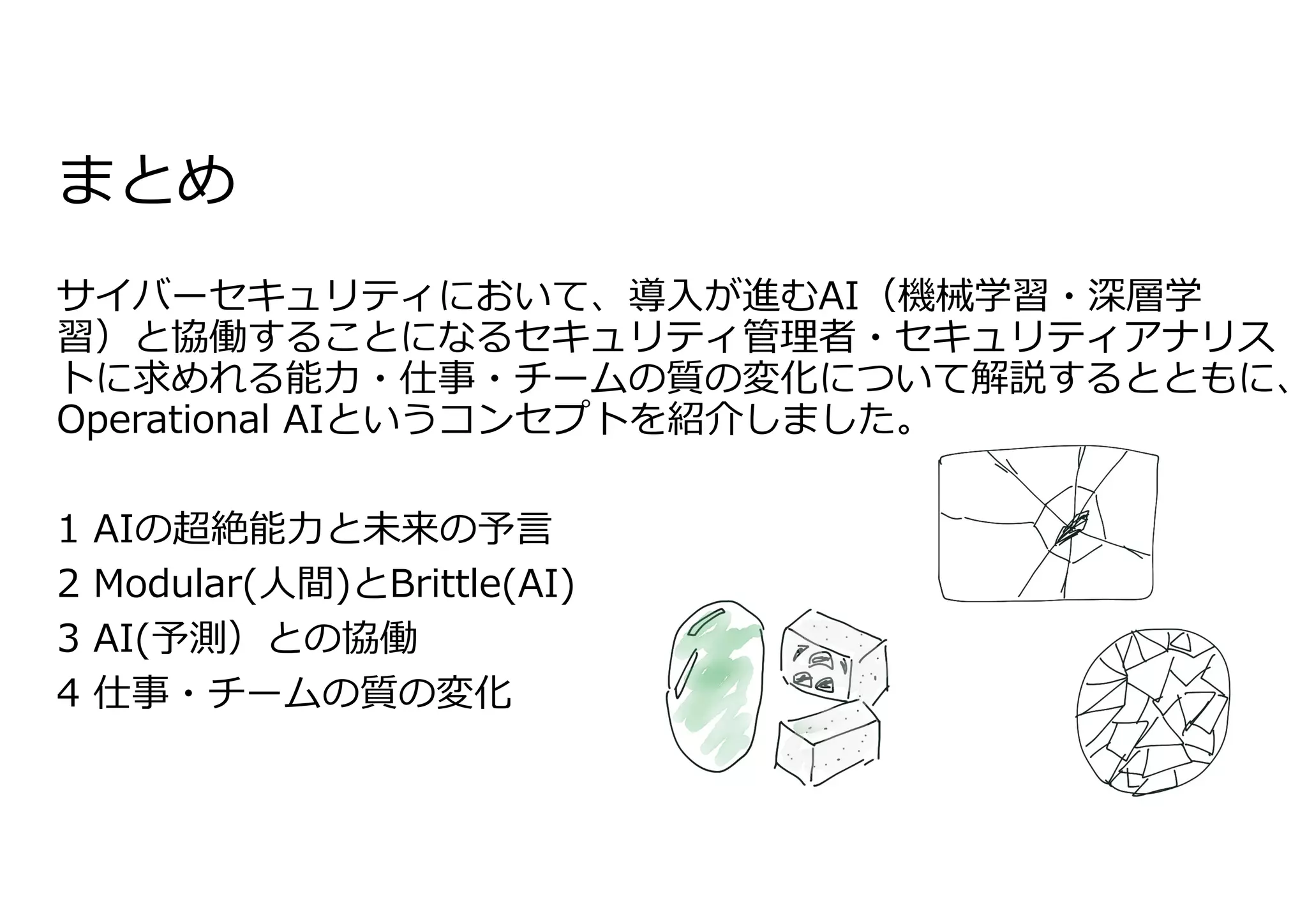 まとめ
サイバーセキュリティにおいて、導⼊が進むAI（機械学習・深層学
習）と協働することになるセキュリティ管理者・セキュリティアナリス
トに求めれる能⼒・仕事・チームの質の変化について解説するとともに、
Operational AIというコンセプトを紹介しました。
1 AIの超絶能⼒と未来の予⾔
2 Modular(⼈間)とBrittle(AI)
3 AI(予測）との協働
4 仕事・チームの質の変化
 