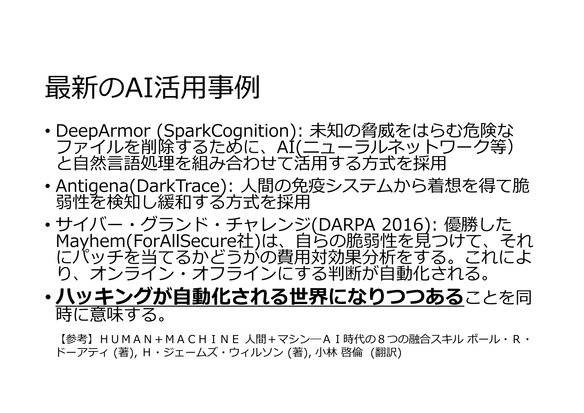 最新のAI活⽤事例
• DeepArmor (SparkCognition): 未知の脅威をはらむ危険な
ファイルを削除するために、AI(ニューラルネットワーク等）
と⾃然⾔語処理を組み合わせて活⽤する⽅式を採⽤
• Antigena(DarkTrace): ⼈間の免疫システムから着想を得て脆
弱性を検知し緩和する⽅式を採⽤
• サイバー・グランド・チャレンジ(DARPA 2016): 優勝した
Mayhem(ForAllSecure社)は、⾃らの脆弱性を⾒つけて、それ
にパッチを当てるかどうかの費⽤対効果分析をする。これによ
り、オンライン・オフラインにする判断が⾃動化される。
• ハッキングが⾃動化される世界になりつつあることを同
時に意味する。
【参考】ＨＵＭＡＮ＋ＭＡＣＨＩＮＥ ⼈間＋マシン―ＡＩ時代の８つの融合スキル ポール・Ｒ・
ドーアティ (著), Ｈ・ジェームズ・ウィルソン (著), ⼩林 啓倫 (翻訳)
 