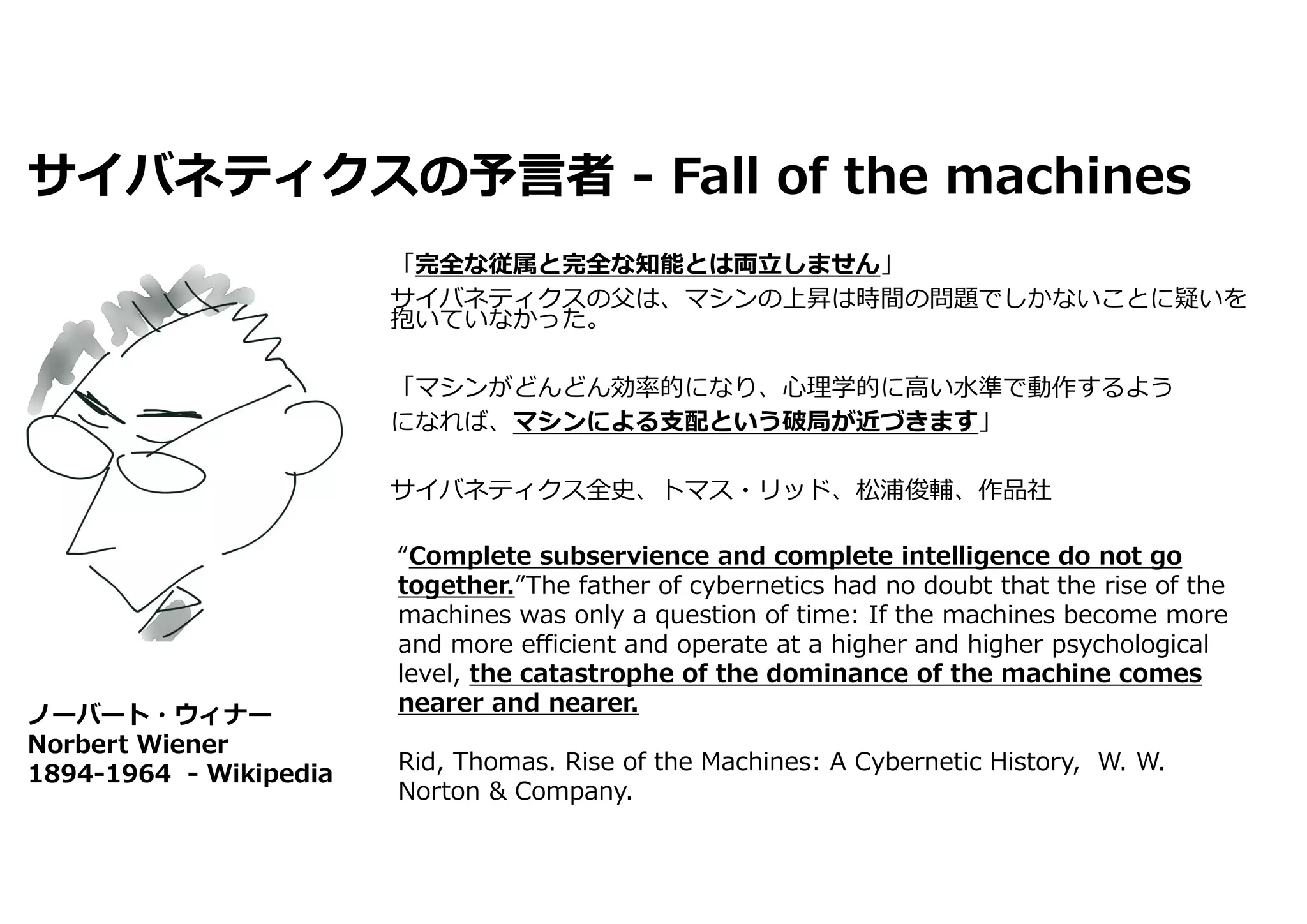 サイバネティクスの予⾔者 - Fall of the machines
「完全な従属と完全な知能とは両⽴しません」
サイバネティクスの⽗は、マシンの上昇は時間の問題でしかないことに疑いを
抱いていなかった。
「マシンがどんどん効率的になり、⼼理学的に⾼い⽔準で動作するよう
になれば、マシンによる⽀配という破局が近づきます」
サイバネティクス全史、トマス・リッド、松浦俊輔、作品社
ノーバート・ウィナー
Norbert Wiener
1894-1964 - Wikipedia
“Complete subservience and complete intelligence do not go
together.”The father of cybernetics had no doubt that the rise of the
machines was only a question of time: If the machines become more
and more efficient and operate at a higher and higher psychological
level, the catastrophe of the dominance of the machine comes
nearer and nearer.
Rid, Thomas. Rise of the Machines: A Cybernetic History, W. W.
Norton & Company.
 