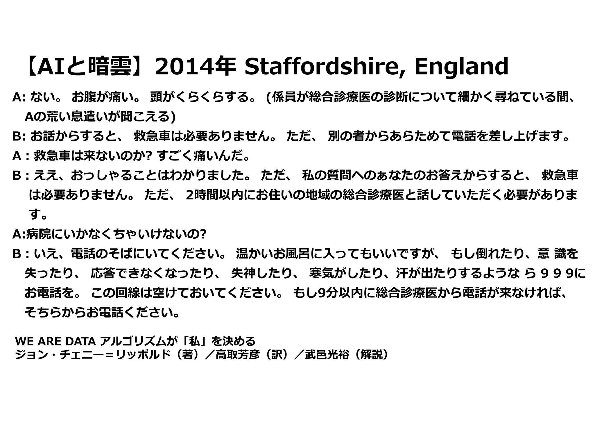 【AIと暗雲】2014年 Staffordshire, England
A: ない。 お腹が痛い。 頭がくらくらする。 (係員が総合診療医の診断について細かく尋ねている間、
Aの荒い息遣いが聞こえる)
B: お話からすると、 救急⾞は必要ありません。 ただ、 別の者からあらためて電話を差し上げます。
A︓救急⾞は来ないのか? すごく痛いんだ。
B︓ええ、おっしゃることはわかりました。 ただ、 私の質問ヘのぁなたのお答えからすると、 救急⾞
は必要ありません。 ただ、 2時間以内にお住いの地域の総合診療医と話していただく必要がありま
す。
A:病院にいかなくちゃいけないの?
B︓いえ、電話のそばにいてください。 温かいお⾵呂に⼊ってもいいですが、 もし倒れたり、意 識を
失ったり、 応答できなくなったり、 失神したり、 寒気がしたり、汗が出たりするような ら 9 9 9に
お電話を。 この回線は空けておいてください。 もし9分以内に総合診療医から電話が来なければ、
そちらからお電話ください。
WE ARE DATA アルゴリズムが「私」を決める
ジョン・チェニー＝リッポルド（著）／⾼取芳彦（訳）／武⾢光裕（解説）
 
