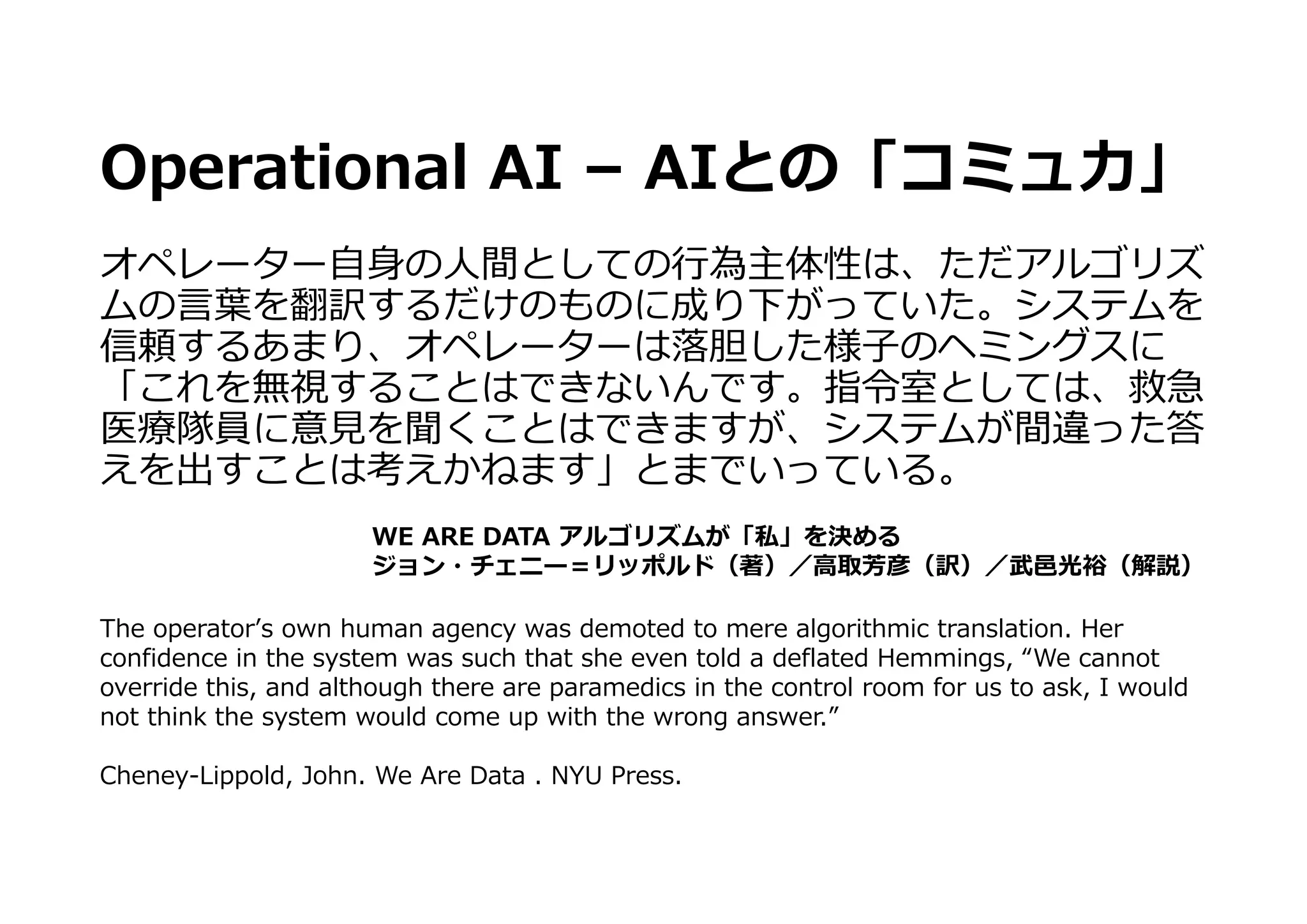 Operational AI – AIとの「コミュ⼒」
オペレーター⾃⾝の⼈間としての⾏為主体性は、ただアルゴリズ
ムの⾔葉を翻訳するだけのものに成り下がっていた。システムを
信頼するあまり、オペレーターは落胆した様⼦のヘミングスに
「これを無視することはできないんです。指令室としては、救急
医療隊員に意⾒を聞くことはできますが、システムが間違った答
えを出すことは考えかねます」とまでいっている。
WE ARE DATA アルゴリズムが「私」を決める
ジョン・チェニー＝リッポルド（著）／⾼取芳彦（訳）／武⾢光裕（解説）
The operatorʼs own human agency was demoted to mere algorithmic translation. Her
confidence in the system was such that she even told a deflated Hemmings, “We cannot
override this, and although there are paramedics in the control room for us to ask, I would
not think the system would come up with the wrong answer.”
Cheney-Lippold, John. We Are Data . NYU Press.
 