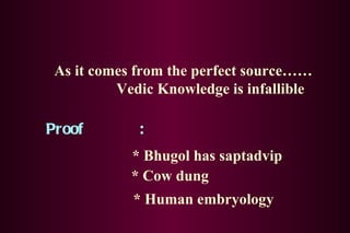 As it comes from the perfect source…… Vedic Knowledge is infallible Proof  : * Bhugol has saptadvip * Cow dung * Human embryology 