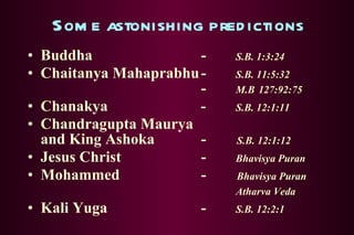 Some astonishing predictions Buddha -  S.B. 1:3:24 Chaitanya Mahaprabhu -  S.B. 11:5:32   -  M.B   127:92:75 Chanakya   - S.B. 12:1:11 Chandragupta Maurya and King Ashoka -  S.B. 12:1:12 Jesus Christ -  Bhavisya Puran Mohammed -  Bhavisya Puran Atharva Veda Kali Yuga -  S.B. 12:2:1 