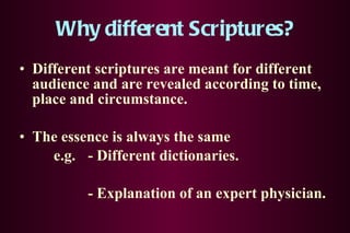 Why different Scriptures? Different scriptures are meant for different audience and are revealed according to time, place and circumstance. The essence is always the same e.g. - Different dictionaries. - Explanation of an expert physician.    