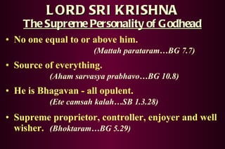 LORD SRI KRISHNA The Supreme Personality of Godhead No one equal to or above him. (Mattah parataram…BG 7.7) Source of everything. (Aham sarvasya prabhavo…BG 10.8) He is Bhagavan - all opulent. (Ete camsah kalah…SB 1.3.28) Supreme proprietor, controller, enjoyer and well wisher. (Bhoktaram…BG 5.29) 