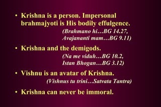 Krishna is a person. Impersonal brahmajyoti is His bodily effulgence.  (Brahmano hi…BG 14.27, Avajananti mam…BG 9.11) Krishna and the demigods. (Na me viduh…BG 10.2,  Istan Bhogan…BG 3.12) Vishnu is an avatar of Krishna. (Vishnus tu trini…Satvata Tantra) Krishna can never be immoral. 