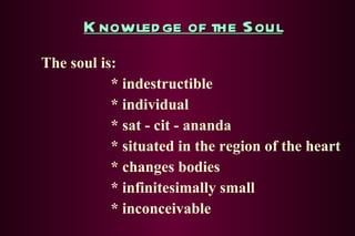 Knowledge of the Soul The soul is: * indestructible * individual * sat - cit - ananda * situated in the region of the heart * changes bodies * infinitesimally small * inconceivable 