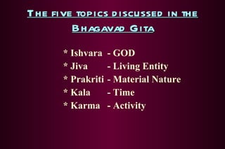 The five topics discussed in the Bhagavad Gita * Ishvara - GOD * Jiva - Living Entity * Prakriti - Material Nature * Kala - Time * Karma - Activity 