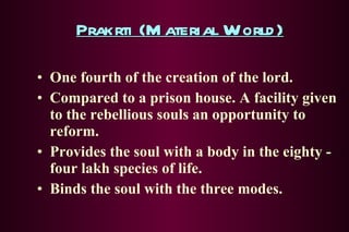 Prakrti (Material World) One fourth of the creation of the lord. Compared to a prison house. A facility given to the rebellious souls an opportunity to reform. Provides the soul with a body in the eighty - four lakh species of life. Binds the soul with the three modes. 