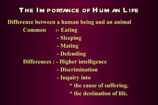 The Importance of Human Life Difference between a human being and an animal Common  :- Eating   - Sleeping   - Mating   - Defending Differences : - Higher intelligence   - Discrimination   - Inquiry into * the cause of suffering. * the destination of life. 