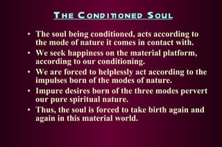 The Conditioned Soul The soul being conditioned, acts according to the mode of nature it comes in contact with. We seek happiness on the material platform, according to our conditioning. We are forced to helplessly act according to the impulses born of the modes of nature. Impure desires born of the three modes pervert our pure spiritual nature. Thus, the soul is forced to take birth again and again in this material world. 