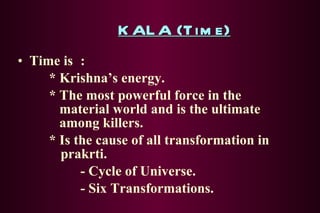 KALA (Time) Time is : * Krishna’s energy. * The most powerful force in the    material world and is the ultimate      among killers. * Is the cause of all transformation in   prakrti. - Cycle of Universe. - Six Transformations. 