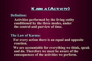 Karma (Activity) Definition: Activities performed by the living entity conditioned by the three modes, under  the control and purview of time. The Law of Karma: For every action there is an equal and opposite reaction. We are accountable for everything we think, speak and do. Therefore we must be aware of the consequences of the activities we perform. 
