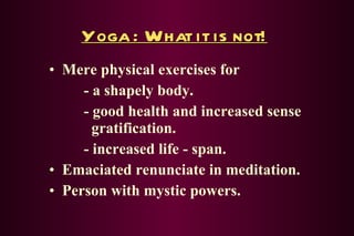 Yoga : What it is not! Mere physical exercises for - a shapely body. - good health and increased sense      gratification. - increased life - span. Emaciated renunciate in meditation. Person with mystic powers. 