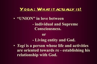Yoga : What it actually is! “ UNION” in love between - individual and Supreme    Consciousness. or - Living entity and God. Yogi  is a person whose life and activities are oriented towards re - establishing his relationship with God. 