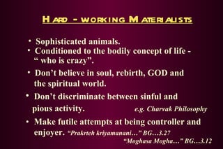 Hard - working Materialists Make futile attempts at being controller and enjoyer.   “Prakrteh kriyamanani…” BG…3.27   “Moghasa Mogha…” BG…3.12 Sophisticated animals. Conditioned to the bodily concept of life -   “ who is crazy”. Don’t believe in soul, rebirth, GOD and    the spiritual world. Don’t discriminate between sinful and   pious activity.   e.g. Charvak Philosophy 