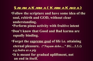 Sakama Karma ( Karma Kanda ) Follow the scripture and have some idea of the   soul, rebirth and GOD, without clear   understanding. Perform pious activity with fruitive intent Don’t know that Good and Bad karma are   equally binding. Forget the  supreme goal  of life i.e. attaining   eternal pleasure .  (“Nayam deho…” BG…5.5.1)   e.g.Indra as a pig It is meant for gradual upliftment, not    an end in itself. 