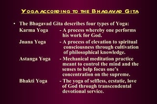 Yoga according to the Bhagavad Gita The Bhagavad Gita describes four types of Yoga: Karma Yoga - A process whereby one performs    his work for God. Jnana Yoga - A process of elevation to spiritual      consciousness through cultivation      of philosophical knowledge. Astanga Yoga - Mechanical meditation practice    meant to control the mind and the      senses to help focus one’s    concentration on the supreme. Bhakti Yoga - The yoga of selfless, ecstatic, love    of God through transcendental      devotional service. 