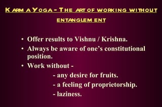 Karma Yoga - The art of working without entanglement Offer results to Vishnu / Krishna. Always be aware of one’s constitutional position. Work without - - any desire for fruits. - a feeling of proprietorship. - laziness. 