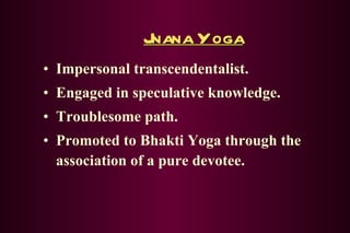Jnana Yoga Impersonal transcendentalist. Engaged in speculative knowledge. Troublesome path. Promoted to Bhakti Yoga through the association of a pure devotee. 