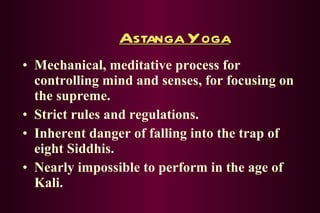 Astanga Yoga Mechanical, meditative process for controlling mind and senses, for focusing on the supreme. Strict rules and regulations. Inherent danger of falling into the trap of eight Siddhis. Nearly impossible to perform in the age of Kali. 