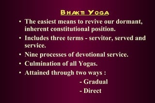 Bhakti Yoga The easiest means to revive our dormant, inherent constitutional position. Includes three terms - servitor, served and service. Nine processes of devotional service. Culmination of all Yogas. Attained through two ways : - Gradual - Direct 