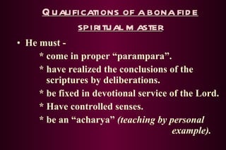 Qualifications of a bona fide spiritual master He must - * come in proper “parampara”. * have realized the conclusions of the    scriptures by deliberations. * be fixed in devotional service of the Lord. * Have controlled senses. * be an “acharya”  (teaching by personal  example). 
