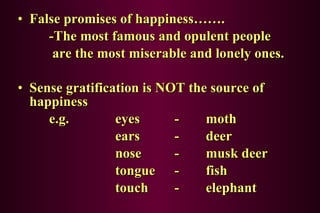 False promises of happiness……. -The most famous and opulent people  are the most miserable and lonely ones. Sense gratification is NOT the source of happiness e.g.  eyes - moth   ears - deer   nose - musk deer   tongue - fish   touch - elephant 