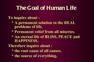 The Goal of Human Life To inquire about -  * A permanent solution to the REAL   problems of life. * Permanent relief from all miseries. * An eternal life of BLISS, PEACE and   HAPPINESS.   Therefore inquire about -  * the root cause of all causes. * the source of everything. 