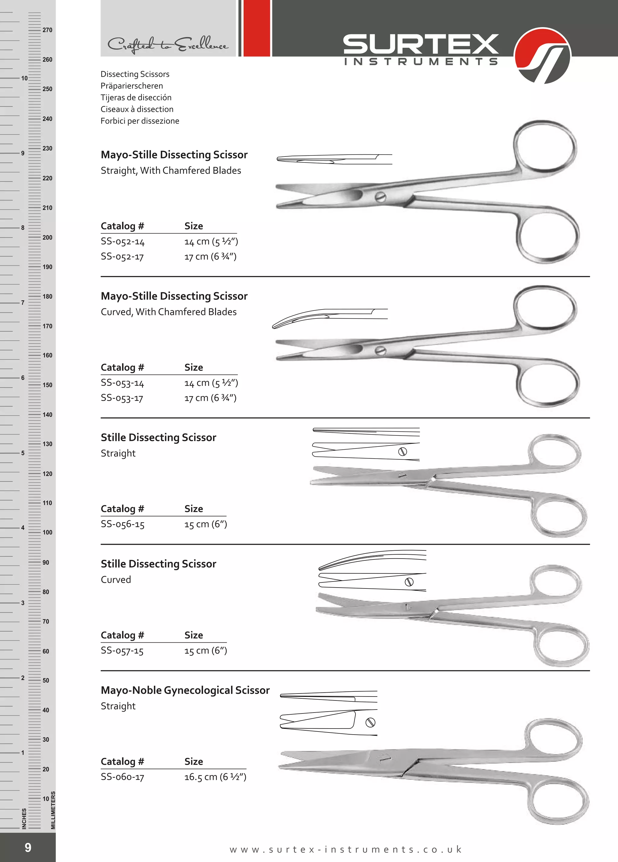9 w w w . s u r t e x - i n s t r u m e n t s . c o . u k
INCHES
1
2
3
4
5
6
7
8
9
10
250
240
230
220
210
200
190
180
170
160
150
140
130
120
110
100
90
80
70
60
50
40
30
20
10
MILLIMETERS
260
270
Mayo-Stille Dissecting Scissor
Straight,With Chamfered Blades
Catalog # Size
SS-052-14
SS-052-17
14 cm (5 ½”)
17 cm (6 ¾”)
Mayo-Stille Dissecting Scissor
Curved,With Chamfered Blades
Catalog # Size
SS-053-14
SS-053-17
14 cm (5 ½”)
17 cm (6 ¾”)
Stille Dissecting Scissor
Straight
Catalog # Size
SS-056-15 15 cm (6”)
Stille Dissecting Scissor
Curved
Catalog # Size
SS-057-15 15 cm (6”)
Mayo-Noble Gynecological Scissor
Straight
Catalog # Size
SS-060-17 16.5 cm (6 ½”)
Dissecting Scissors
Präparierscheren
Tijeras de disección
Ciseaux à dissection
Forbici per dissezione
 
