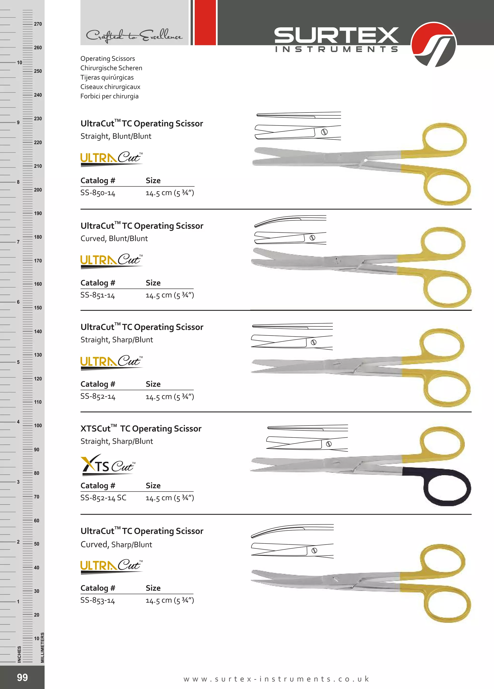 99 w w w . s u r t e x - i n s t r u m e n t s . c o . u k
INCHES
1
2
3
4
5
6
7
8
9
10
250
240
230
220
210
200
190
180
170
160
150
140
130
120
110
100
90
80
70
60
50
40
30
20
10
MILLIMETERS
260
270
Catalog # Size
SS-850-14 14.5 cm (5 ¾”)
TM
UltraCut TC Operating Scissor
Straight, Blunt/Blunt
Catalog # Size
SS-851-14 14.5 cm (5 ¾”)
TM
UltraCut TC Operating Scissor
Curved, Blunt/Blunt
Catalog # Size
SS-852-14 14.5 cm (5 ¾”)
TM
UltraCut TC Operating Scissor
Straight, Sharp/Blunt
Catalog # Size
SS-852-14 SC 14.5 cm (5 ¾”)
TM
XTSCut TC Operating Scissor
Straight, Sharp/Blunt
Catalog # Size
SS-853-14 14.5 cm (5 ¾”)
TM
UltraCut TC Operating Scissor
Curved, Sharp/Blunt
Operating Scissors
Chirurgische Scheren
Tijeras quirúrgicas
Ciseaux chirurgicaux
Forbici per chirurgia
 