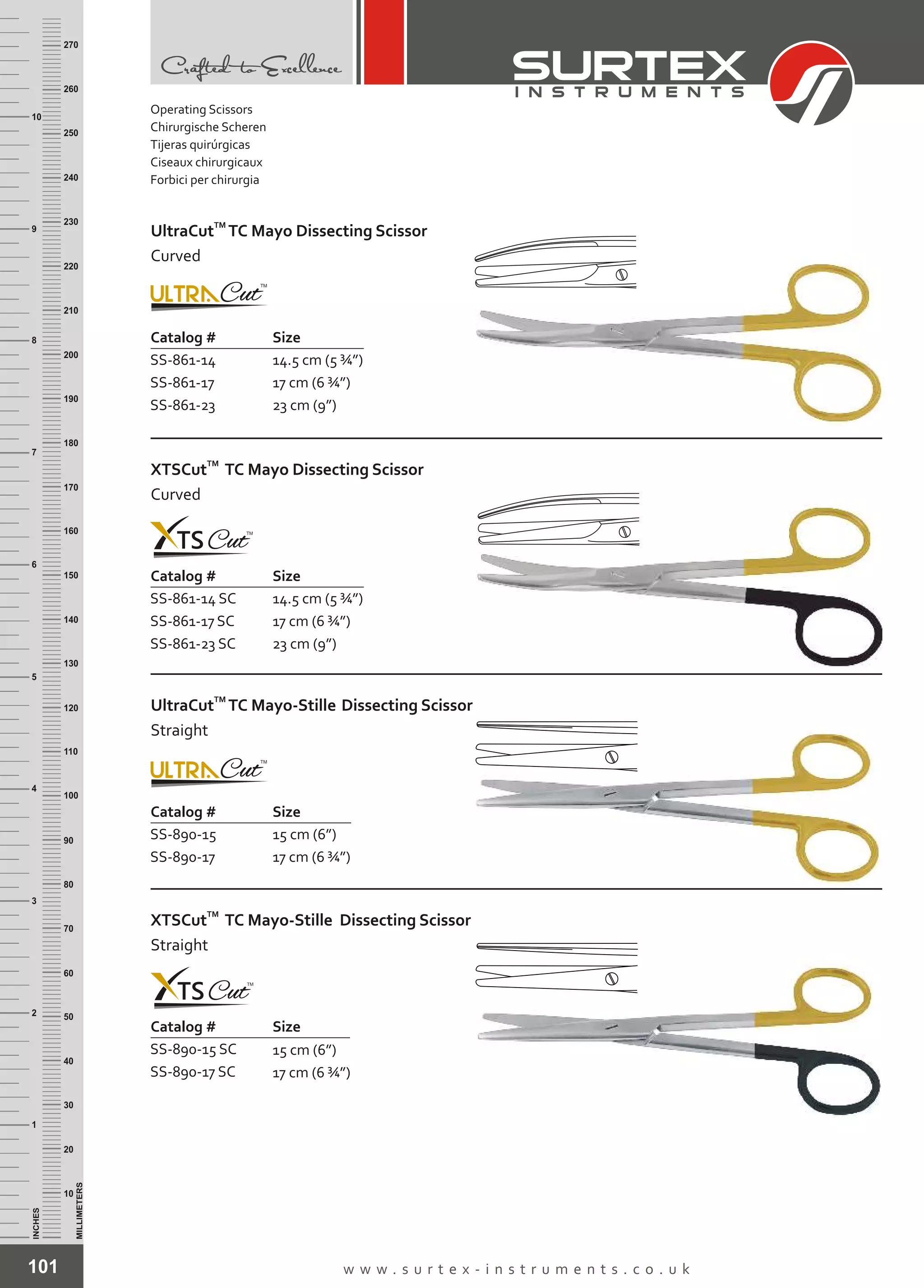 101 w w w . s u r t e x - i n s t r u m e n t s . c o . u k
INCHES
1
2
3
4
5
6
7
8
9
10
250
240
230
220
210
200
190
180
170
160
150
140
130
120
110
100
90
80
70
60
50
40
30
20
10
MILLIMETERS
260
270
Catalog # Size
SS-861-14
SS-861-17
SS-861-23
14.5 cm (5 ¾”)
17 cm (6 ¾”)
23 cm (9”)
TM
UltraCut TC Mayo Dissecting Scissor
Curved
Catalog # Size
SS-861-14 SC
SS-861-17 SC
SS-861-23 SC
14.5 cm (5 ¾”)
17 cm (6 ¾”)
23 cm (9”)
TM
XTSCut TC Mayo Dissecting Scissor
Curved
Catalog # Size
SS-890-15
SS-890-17
15 cm (6”)
17 cm (6 ¾”)
TM
UltraCut TC Mayo-Stille Dissecting Scissor
Straight
Catalog # Size
SS-890-15 SC
SS-890-17 SC
15 cm (6”)
17 cm (6 ¾”)
TM
XTSCut TC Mayo-Stille Dissecting Scissor
Straight
Operating Scissors
Chirurgische Scheren
Tijeras quirúrgicas
Ciseaux chirurgicaux
Forbici per chirurgia
 