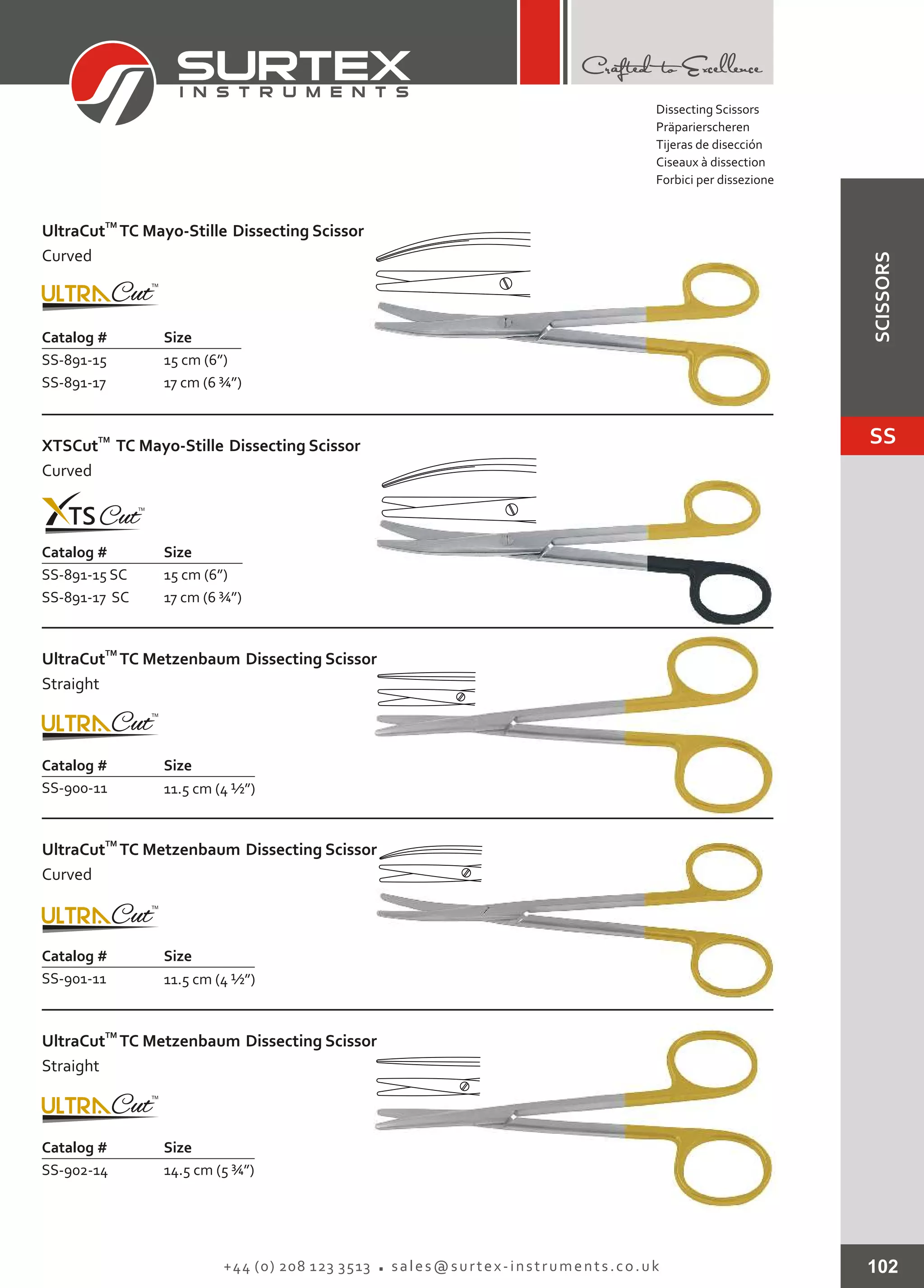 102+44 (0) 208 123 3513 sales@surtex-instruments.co.uk
Catalog # Size
SS-891-15
SS-891-17
15 cm (6”)
17 cm (6 ¾”)
TM
UltraCut TC Mayo-Stille Dissecting Scissor
Curved
Catalog # Size
SS-891-15 SC
SS-891-17 SC
15 cm (6”)
17 cm (6 ¾”)
TM
XTSCut TC Mayo-Stille Dissecting Scissor
Curved
Catalog # Size
SS-900-11 11.5 cm (4 ½”)
TM
UltraCut TC Metzenbaum Dissecting Scissor
Straight
Catalog # Size
SS-901-11 11.5 cm (4 ½”)
TM
UltraCut TC Metzenbaum Dissecting Scissor
Curved
Catalog # Size
SS-902-14 14.5 cm (5 ¾”)
TM
UltraCut TC Metzenbaum Dissecting Scissor
Straight
Dissecting Scissors
Präparierscheren
Tijeras de disección
Ciseaux à dissection
Forbici per dissezione
SS
SCISSORS
 