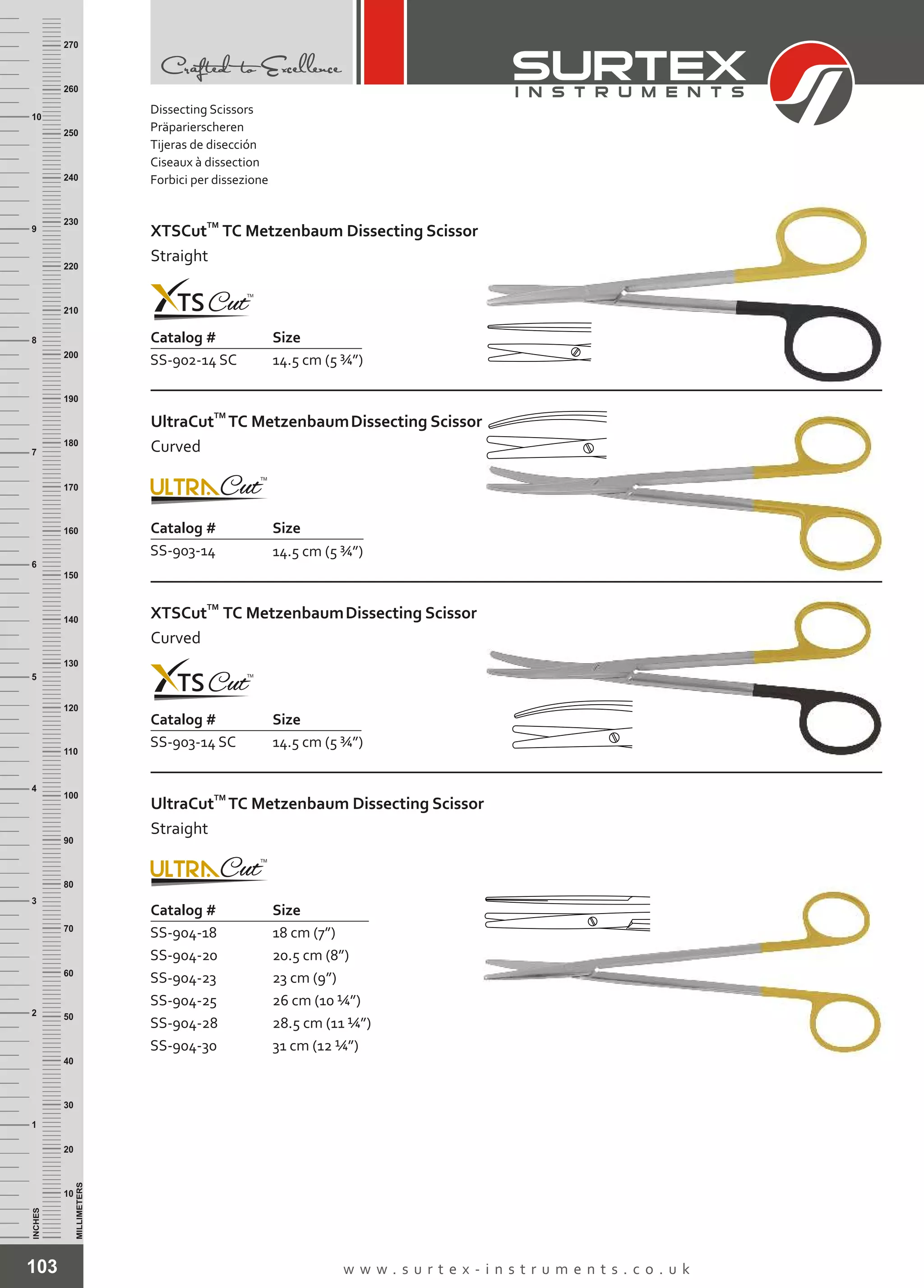 Catalog # Size
103 w w w . s u r t e x - i n s t r u m e n t s . c o . u k
INCHES
1
2
3
4
5
6
7
8
9
10
250
240
230
220
210
200
190
180
170
160
150
140
130
120
110
100
90
80
70
60
50
40
30
20
10
MILLIMETERS
260
270
Catalog # Size
SS-902-14 SC 14.5 cm (5 ¾”)
TM
XTSCut TC Metzenbaum Dissecting Scissor
Straight
Catalog # Size
SS-903-14 14.5 cm (5 ¾”)
TM
UltraCut TC MetzenbaumDissecting Scissor
Curved
SS-903-14 SC 14.5 cm (5 ¾”)
TM
XTSCut TC MetzenbaumDissecting Scissor
Curved
Catalog # Size
SS-904-18
SS-904-20
SS-904-23
SS-904-25
SS-904-28
SS-904-30
18 cm (7”)
20.5 cm (8”)
23 cm (9”)
26 cm (10 ¼”)
28.5 cm (11 ¼”)
31 cm (12 ¼”)
TM
UltraCut TC Metzenbaum Dissecting Scissor
Straight
Dissecting Scissors
Präparierscheren
Tijeras de disección
Ciseaux à dissection
Forbici per dissezione
 