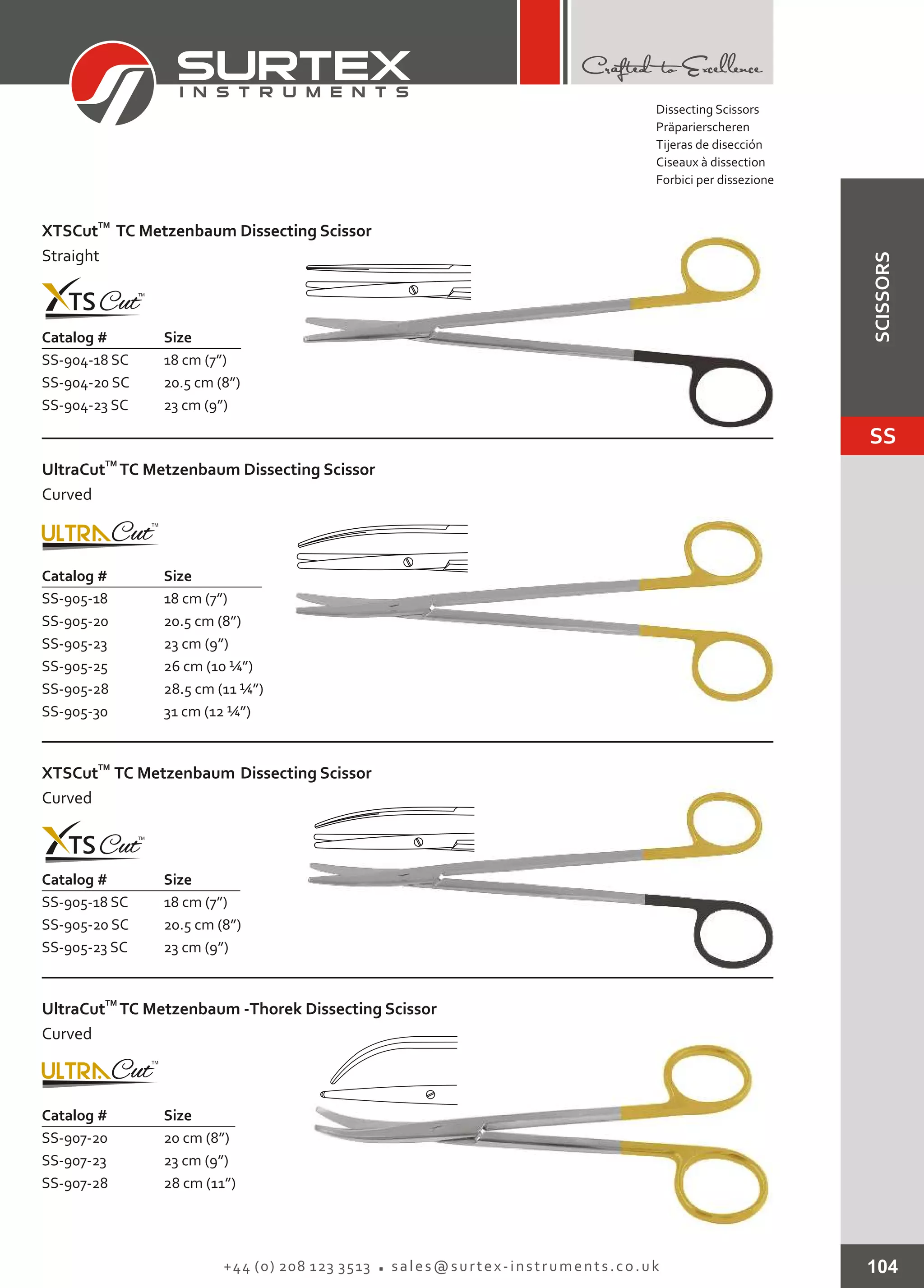 Catalog # Size
SS-904-18 SC
SS-904-20 SC
SS-904-23 SC
18 cm (7”)
20.5 cm (8”)
23 cm (9”)
TM
XTSCut TC Metzenbaum Dissecting Scissor
Straight
104+44 (0) 208 123 3513 sales@surtex-instruments.co.uk
Catalog # Size
SS-905-18
SS-905-20
SS-905-23
SS-905-25
SS-905-28
SS-905-30
18 cm (7”)
20.5 cm (8”)
23 cm (9”)
26 cm (10 ¼”)
28.5 cm (11 ¼”)
31 cm (12 ¼”)
TM
UltraCut TC Metzenbaum Dissecting Scissor
Curved
Catalog # Size
SS-905-18 SC
SS-905-20 SC
SS-905-23 SC
18 cm (7”)
20.5 cm (8”)
23 cm (9”)
TM
XTSCut TC Metzenbaum Dissecting Scissor
Curved
Catalog # Size
SS-907-20
SS-907-23
SS-907-28
20 cm (8”)
23 cm (9”)
28 cm (11”)
TM
UltraCut TC Metzenbaum -Thorek Dissecting Scissor
Curved
Dissecting Scissors
Präparierscheren
Tijeras de disección
Ciseaux à dissection
Forbici per dissezione
SS
SCISSORS
 