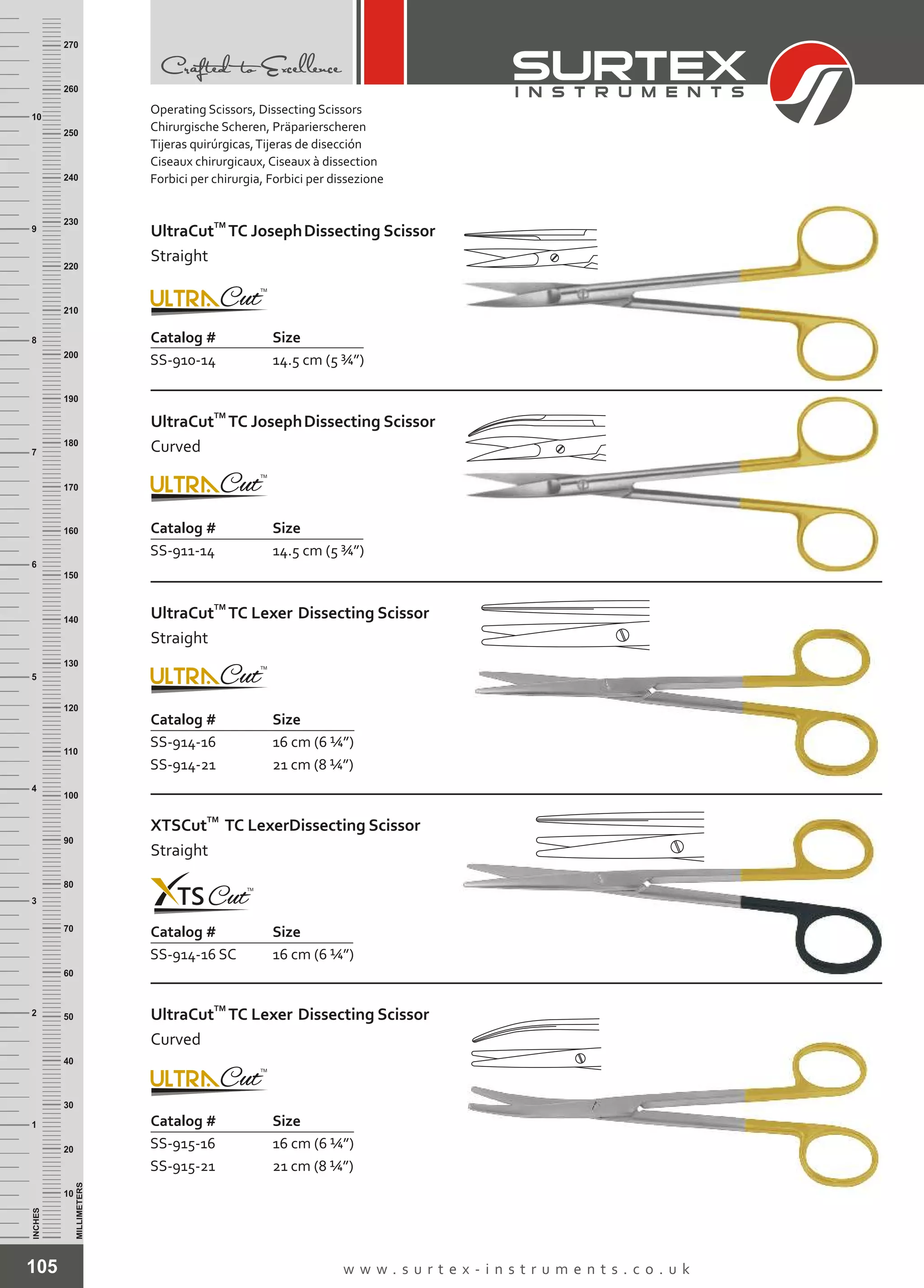 105 w w w . s u r t e x - i n s t r u m e n t s . c o . u k
INCHES
1
2
3
4
5
6
7
8
9
10
250
240
230
220
210
200
190
180
170
160
150
140
130
120
110
100
90
80
70
60
50
40
30
20
10
MILLIMETERS
260
270
Catalog # Size
SS-910-14 14.5 cm (5 ¾”)
TM
UltraCut TC JosephDissecting Scissor
Straight
Catalog # Size
SS-911-14 14.5 cm (5 ¾”)
TM
UltraCut TC JosephDissecting Scissor
Curved
Catalog # Size
SS-914-16
SS-914-21
16 cm (6 ¼”)
21 cm (8 ¼”)
TM
UltraCut TC Lexer Dissecting Scissor
Straight
Catalog # Size
SS-914-16 SC 16 cm (6 ¼”)
TM
XTSCut TC LexerDissecting Scissor
Straight
Catalog # Size
SS-915-16
SS-915-21
16 cm (6 ¼”)
21 cm (8 ¼”)
TM
UltraCut TC Lexer Dissecting Scissor
Curved
Operating Scissors, Dissecting Scissors
Chirurgische Scheren, Präparierscheren
Tijeras quirúrgicas,Tijeras de disección
Ciseaux chirurgicaux, Ciseaux à dissection
Forbici per chirurgia, Forbici per dissezione
 