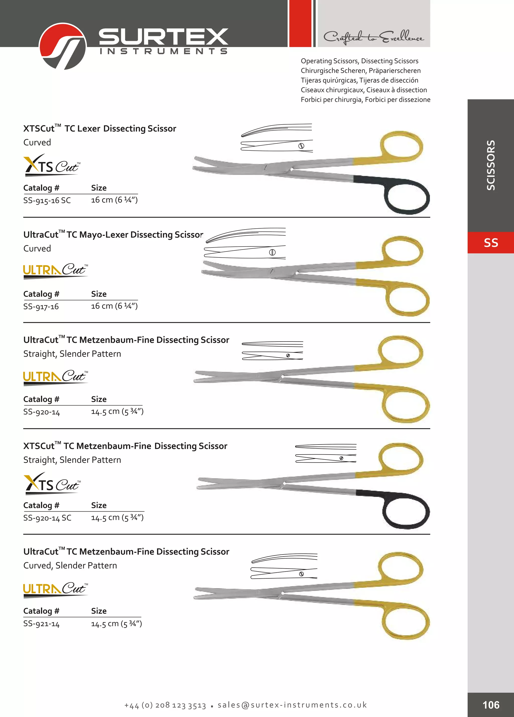 106+44 (0) 208 123 3513 sales@surtex-instruments.co.uk
Catalog # Size
SS-915-16 SC 16 cm (6 ¼”)
TM
XTSCut TC Lexer Dissecting Scissor
Curved
Catalog # Size
SS-917-16 16 cm (6 ¼”)
TM
UltraCut TC Mayo-Lexer Dissecting Scissor
Curved
Catalog # Size
SS-920-14 14.5 cm (5 ¾”)
TM
UltraCut TC Metzenbaum-Fine Dissecting Scissor
Straight, Slender Pattern
Catalog # Size
SS-920-14 SC 14.5 cm (5 ¾”)
TM
XTSCut TC Metzenbaum-Fine Dissecting Scissor
Straight, Slender Pattern
Catalog # Size
SS-921-14 14.5 cm (5 ¾”)
TM
UltraCut TC Metzenbaum-Fine Dissecting Scissor
Curved, Slender Pattern
Operating Scissors, Dissecting Scissors
Chirurgische Scheren, Präparierscheren
Tijeras quirúrgicas,Tijeras de disección
Ciseaux chirurgicaux, Ciseaux à dissection
Forbici per chirurgia, Forbici per dissezione
SS
SCISSORS
 