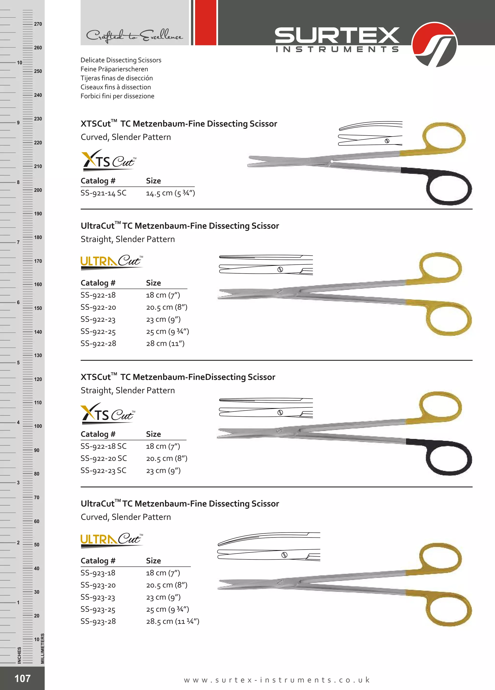 107 w w w . s u r t e x - i n s t r u m e n t s . c o . u k
INCHES
1
2
3
4
5
6
7
8
9
10
250
240
230
220
210
200
190
180
170
160
150
140
130
120
110
100
90
80
70
60
50
40
30
20
10
MILLIMETERS
260
270
Catalog # Size
SS-921-14 SC 14.5 cm (5 ¾”)
TM
XTSCut TC Metzenbaum-Fine Dissecting Scissor
Curved, Slender Pattern
Catalog # Size
SS-922-18
SS-922-20
SS-922-23
SS-922-25
SS-922-28
18 cm (7”)
20.5 cm (8”)
23 cm (9”)
25 cm (9 ¾”)
28 cm (11”)
TM
UltraCut TC Metzenbaum-Fine Dissecting Scissor
Straight, Slender Pattern
Catalog # Size
SS-922-18 SC
SS-922-20 SC
SS-922-23 SC
18 cm (7”)
20.5 cm (8”)
23 cm (9”)
TM
XTSCut TC Metzenbaum-FineDissecting Scissor
Straight, Slender Pattern
Catalog # Size
SS-923-18
SS-923-20
SS-923-23
SS-923-25
SS-923-28
18 cm (7”)
20.5 cm (8”)
23 cm (9”)
25 cm (9 ¾”)
28.5 cm (11 ¼”)
TM
UltraCut TC Metzenbaum-Fine Dissecting Scissor
Curved, Slender Pattern
Delicate Dissecting Scissors
Feine Präparierscheren
Tijeras finas de disección
Ciseaux fins à dissection
Forbici fini per dissezione
 