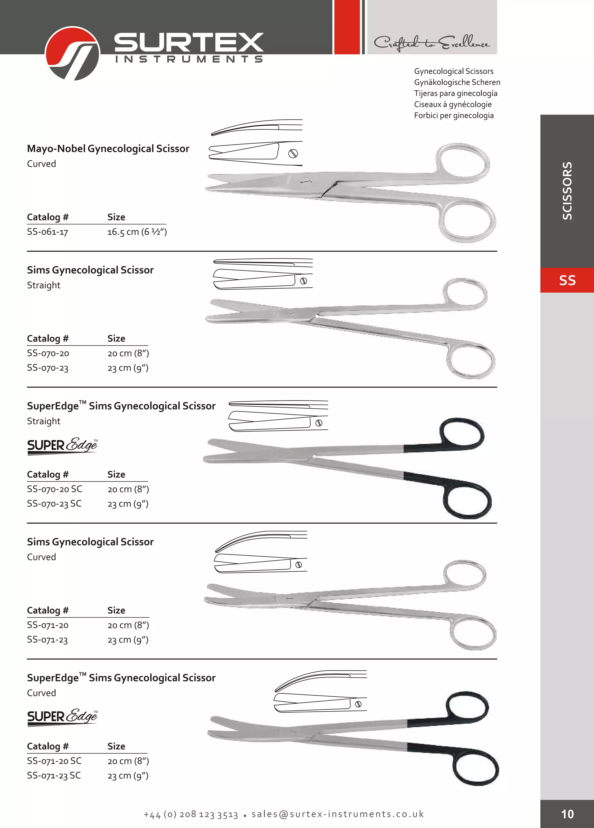 10+44 (0) 208 123 3513 sales@surtex-instruments.co.uk
Mayo-Nobel Gynecological Scissor
Curved
Catalog # Size
SS-061-17 16.5 cm (6 ½”)
Sims Gynecological Scissor
Straight
Catalog # Size
SS-070-20
SS-070-23
20 cm (8”)
23 cm (9”)
Sims Gynecological Scissor
Curved
Catalog # Size
SS-071-20
SS-071-23
20 cm (8”)
23 cm (9”)
TM
SuperEdge
Curved
Sims Gynecological Scissor
Catalog # Size
SS-071-20 SC
SS-071-23 SC
20 cm (8”)
23 cm (9”)
TM
SuperEdge
Straight
Sims Gynecological Scissor
Catalog # Size
SS-070-20 SC
SS-070-23 SC
20 cm (8”)
23 cm (9”)
Gynecological Scissors
Gynäkologische Scheren
Tijeras para ginecología
Ciseaux à gynécologie
Forbici per ginecologia
SS
SCISSORS
 