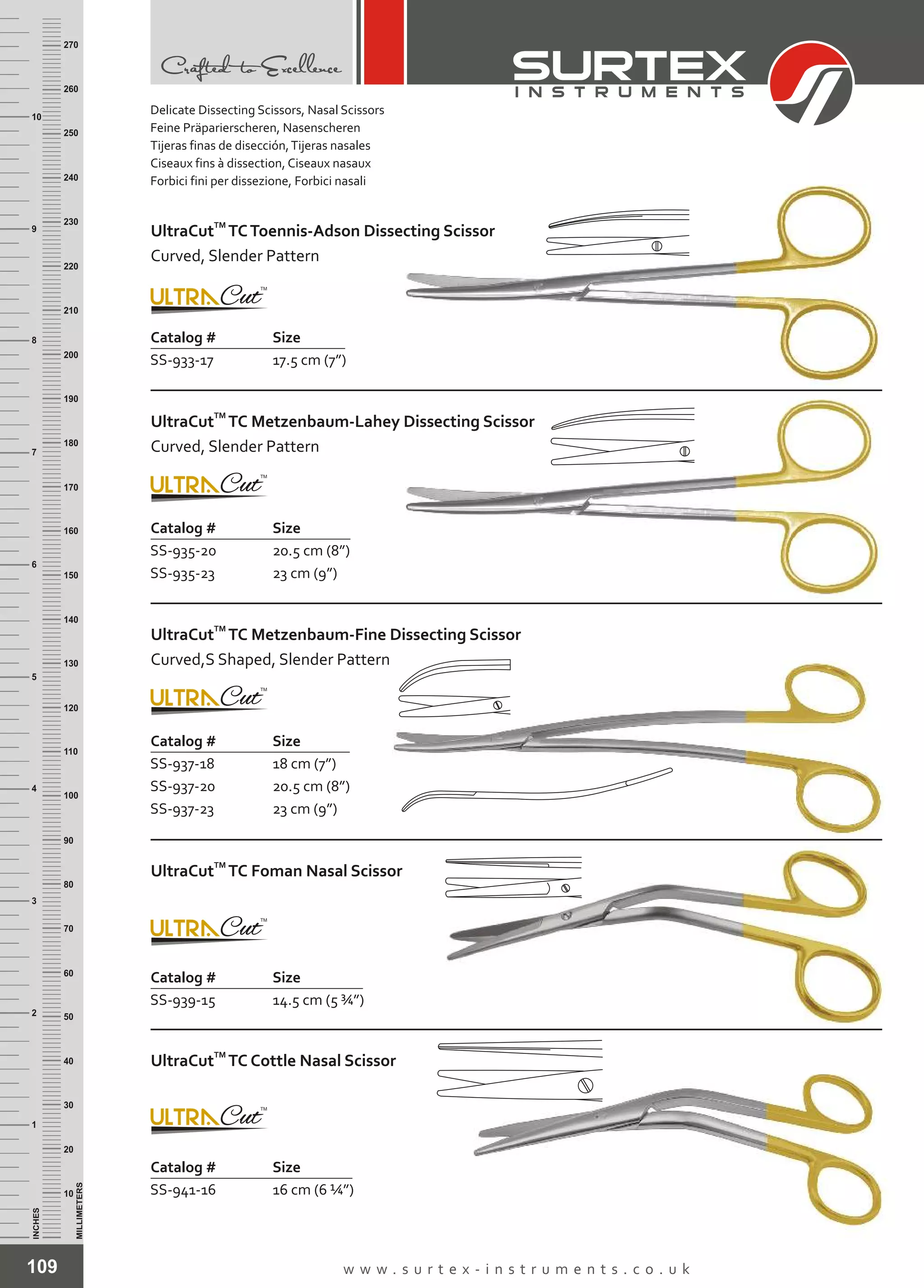 109 w w w . s u r t e x - i n s t r u m e n t s . c o . u k
INCHES
1
2
3
4
5
6
7
8
9
10
250
240
230
220
210
200
190
180
170
160
150
140
130
120
110
100
90
80
70
60
50
40
30
20
10
MILLIMETERS
260
270
Catalog # Size
SS-933-17 17.5 cm (7”)
TM
UltraCut TCToennis-Adson Dissecting Scissor
Curved, Slender Pattern
Catalog # Size
SS-935-20
SS-935-23
20.5 cm (8”)
23 cm (9”)
TM
UltraCut TC Metzenbaum-Lahey Dissecting Scissor
Curved, Slender Pattern
Catalog # Size
SS-937-18
SS-937-20
SS-937-23
18 cm (7”)
20.5 cm (8”)
23 cm (9”)
TM
UltraCut TC Metzenbaum-Fine Dissecting Scissor
Curved,S Shaped, Slender Pattern
Catalog #
SS-939-15
Size
14.5 cm (5 ¾”)
TM
UltraCut TC Foman Nasal Scissor
16 cm (6 ¼”)
Catalog # Size
SS-941-16
TM
UltraCut TC Cottle Nasal Scissor
Delicate Dissecting Scissors, Nasal Scissors
Feine Präparierscheren, Nasenscheren
Tijeras finas de disección,Tijeras nasales
Ciseaux fins à dissection, Ciseaux nasaux
Forbici fini per dissezione, Forbici nasali
 