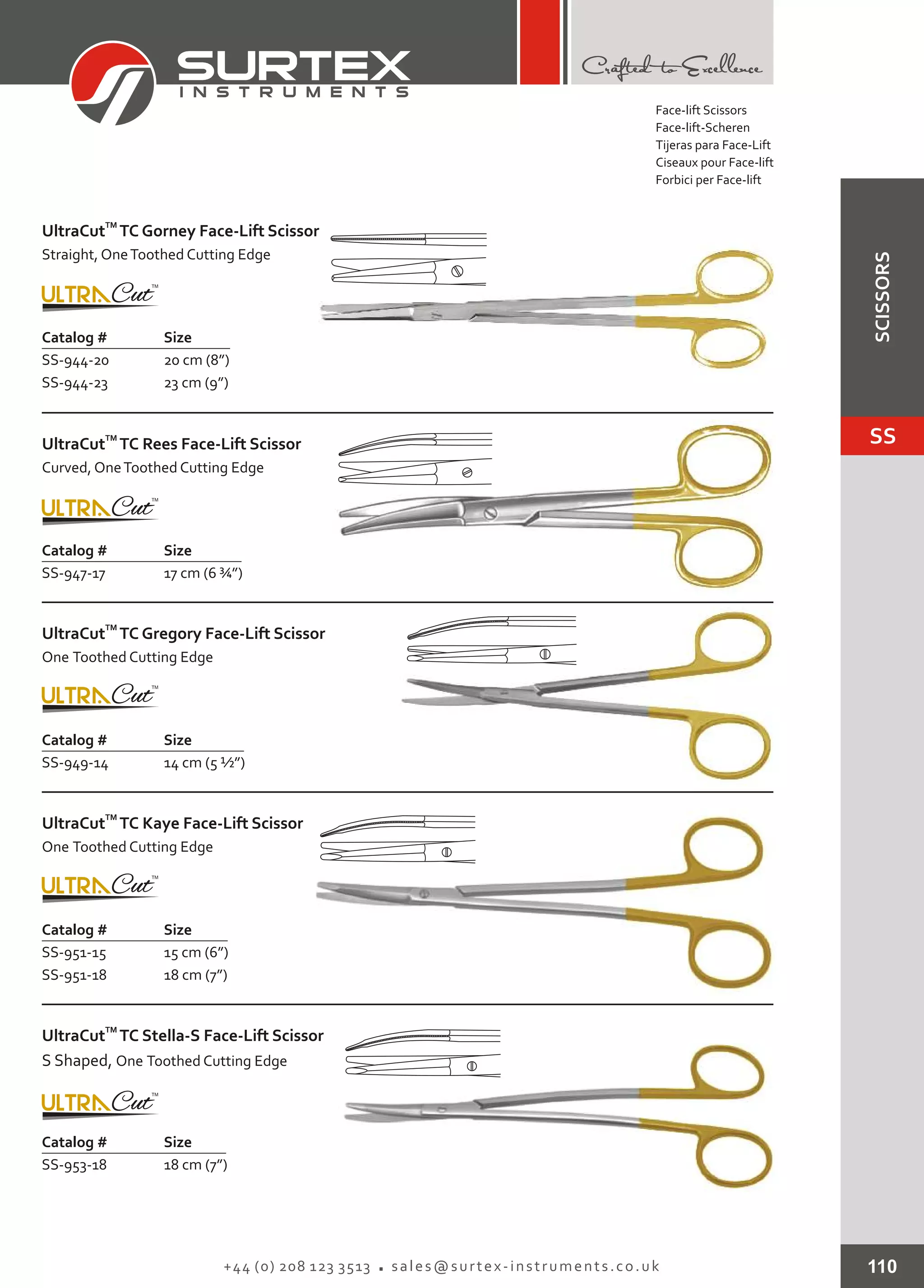 110+44 (0) 208 123 3513 sales@surtex-instruments.co.uk
Catalog # Size
SS-944-20
SS-944-23
20 cm (8”)
23 cm (9”)
TM
UltraCut TC Gorney Face-Lift Scissor
Straight, OneToothed Cutting Edge
Catalog # Size
SS-947-17 17 cm (6 ¾”)
TM
UltraCut TC Rees Face-Lift Scissor
Curved, OneToothed Cutting Edge
Catalog # Size
SS-949-14 14 cm (5 ½”)
TM
UltraCut TC Gregory Face-Lift Scissor
One Toothed Cutting Edge
Catalog # Size
SS-951-15
SS-951-18
15 cm (6”)
18 cm (7”)
TM
UltraCut TC Kaye Face-Lift Scissor
One Toothed Cutting Edge
Catalog # Size
SS-953-18 18 cm (7”)
TM
UltraCut TC Stella-S Face-Lift Scissor
S Shaped, One Toothed Cutting Edge
Face-lift Scissors
Face-lift-Scheren
Tijeras para Face-Lift
Ciseaux pour Face-lift
Forbici per Face-lift
SS
SCISSORS
 