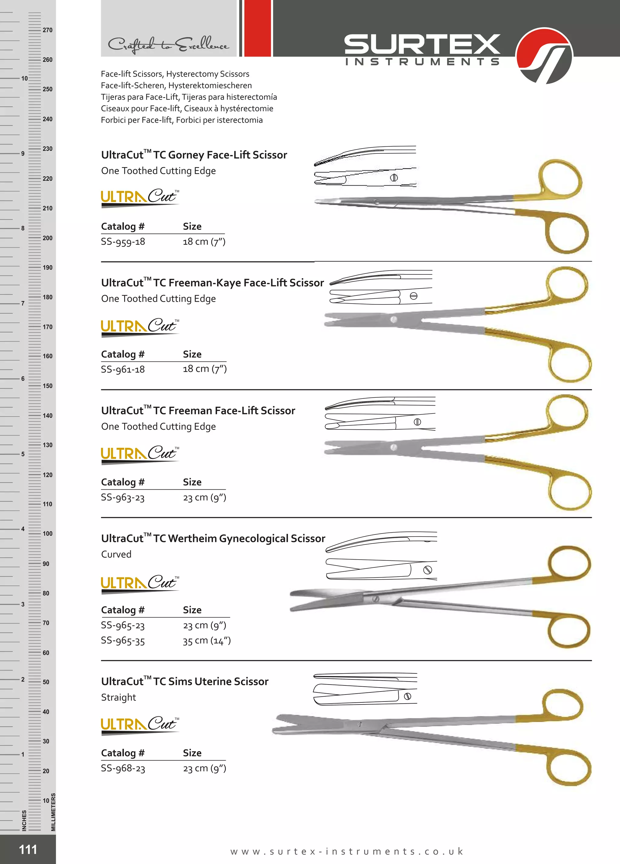 111 w w w . s u r t e x - i n s t r u m e n t s . c o . u k
INCHES
1
2
3
4
5
6
7
8
9
10
250
240
230
220
210
200
190
180
170
160
150
140
130
120
110
100
90
80
70
60
50
40
30
20
10
MILLIMETERS
260
270
Catalog # Size
SS-959-18 18 cm (7”)
TM
UltraCut TC Gorney Face-Lift Scissor
One Toothed Cutting Edge
Catalog # Size
SS-961-18 18 cm (7”)
TM
UltraCut TC Freeman-Kaye Face-Lift Scissor
One Toothed Cutting Edge
Catalog # Size
SS-963-23 23 cm (9”)
TM
UltraCut TC Freeman Face-Lift Scissor
One Toothed Cutting Edge
Catalog # Size
SS-965-23
SS-965-35
23 cm (9”)
35 cm (14”)
TM
UltraCut TC Wertheim Gynecological Scissor
Curved
Catalog # Size
SS-968-23 23 cm (9”)
TM
UltraCut TC Sims Uterine Scissor
Straight
Face-lift Scissors, Hysterectomy Scissors
Face-lift-Scheren, Hysterektomiescheren
Tijeras para Face-Lift,Tijeras para histerectomía
Ciseaux pour Face-lift, Ciseaux à hystérectomie
Forbici per Face-lift, Forbici per isterectomia
 