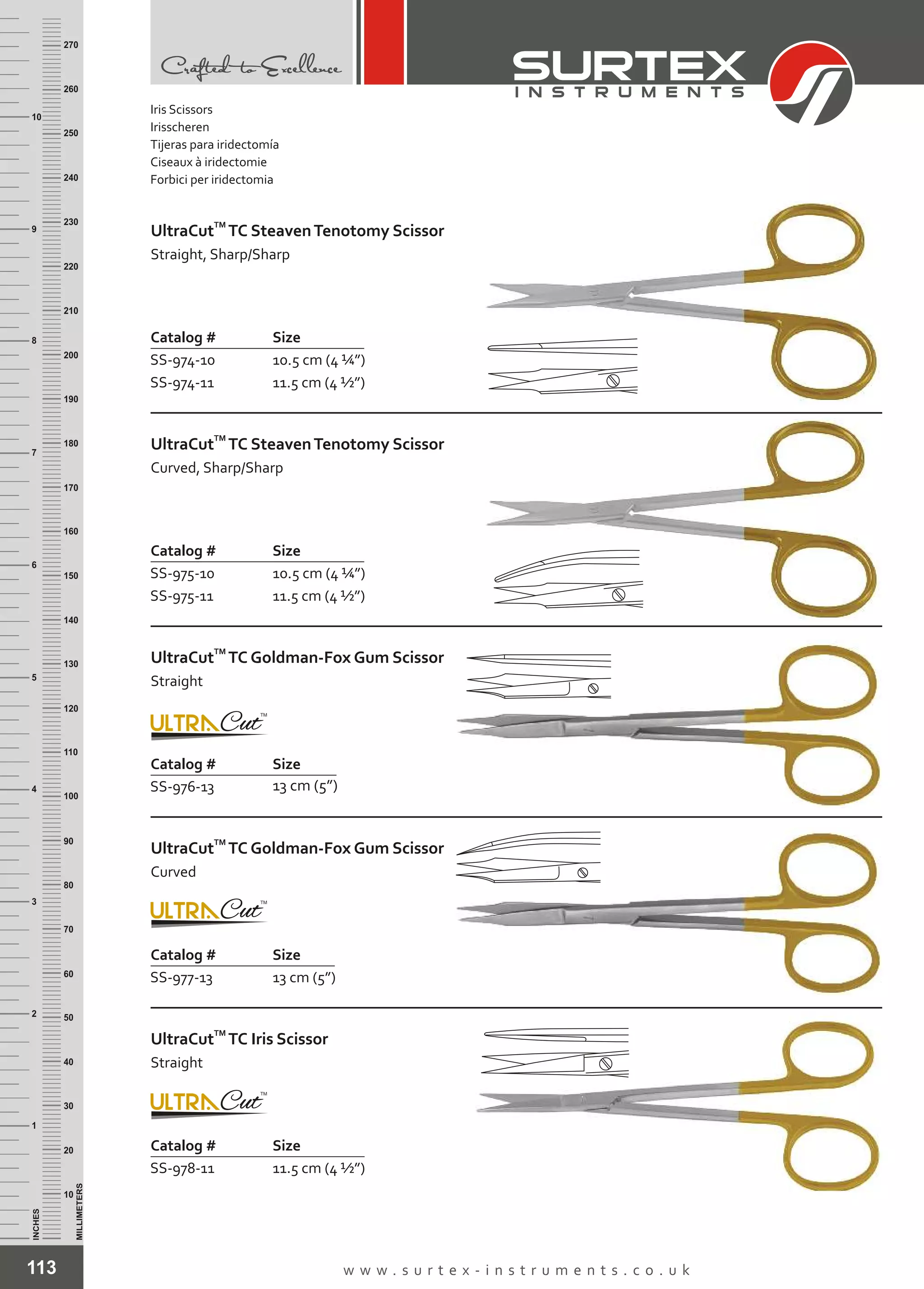 Catalog # Size
SS-976-13 13 cm (5”)
TM
UltraCut TC Goldman-Fox Gum Scissor
Straight
113 w w w . s u r t e x - i n s t r u m e n t s . c o . u k
INCHES
1
2
3
4
5
6
7
8
9
10
250
240
230
220
210
200
190
180
170
160
150
140
130
120
110
100
90
80
70
60
50
40
30
20
10
MILLIMETERS
260
270
Iris Scissors
Irisscheren
Tijeras para iridectomía
Ciseaux à iridectomie
Forbici per iridectomia
Catalog # Size
SS-978-11 11.5 cm (4 ½”)
TM
UltraCut TC Iris Scissor
Straight
Catalog # Size
SS-974-10
SS-974-11
10.5 cm (4 ¼”)
11.5 cm (4 ½”)
TM
UltraCut TC SteavenTenotomy Scissor
Straight, Sharp/Sharp
Catalog # Size
SS-975-10
SS-975-11
10.5 cm (4 ¼”)
11.5 cm (4 ½”)
TM
UltraCut TC SteavenTenotomy Scissor
Curved, Sharp/Sharp
Catalog # Size
SS-977-13 13 cm (5”)
TM
UltraCut TC Goldman-Fox Gum Scissor
Curved
 