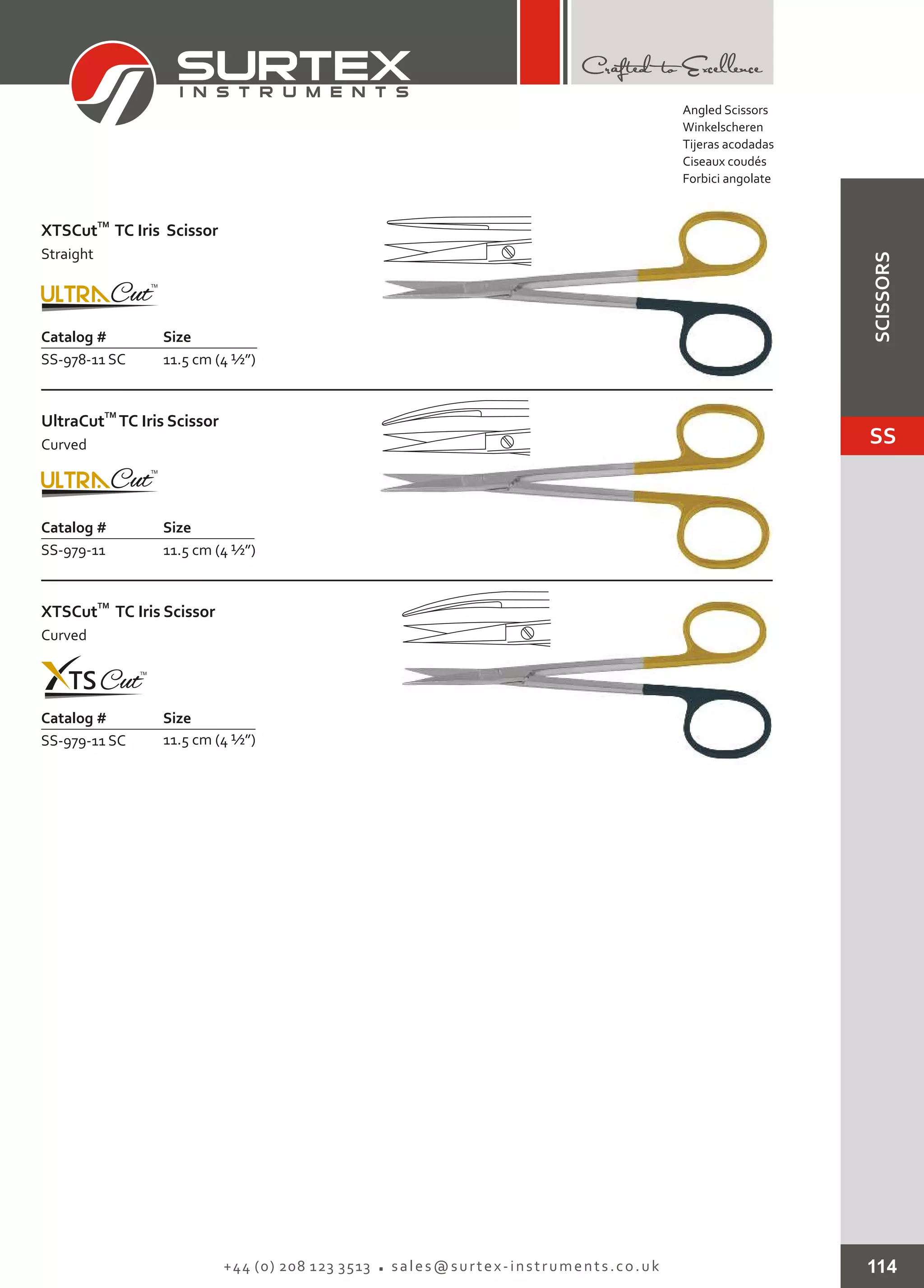 Catalog # Size
SS-978-11 SC 11.5 cm (4 ½”)
TM
XTSCut Iris Scissor
Straight
TC
Catalog # Size
SS-979-11 11.5 cm (4 ½”)
TM
UltraCut TC Iris Scissor
Curved
Catalog # Size
SS-979-11 SC 11.5 cm (4 ½”)
TM
XTSCut Iris Scissor
Curved
TC
114+44 (0) 208 123 3513 sales@surtex-instruments.co.uk
Angled Scissors
Winkelscheren
Tijeras acodadas
Ciseaux coudés
Forbici angolate
SS
SCISSORS
 