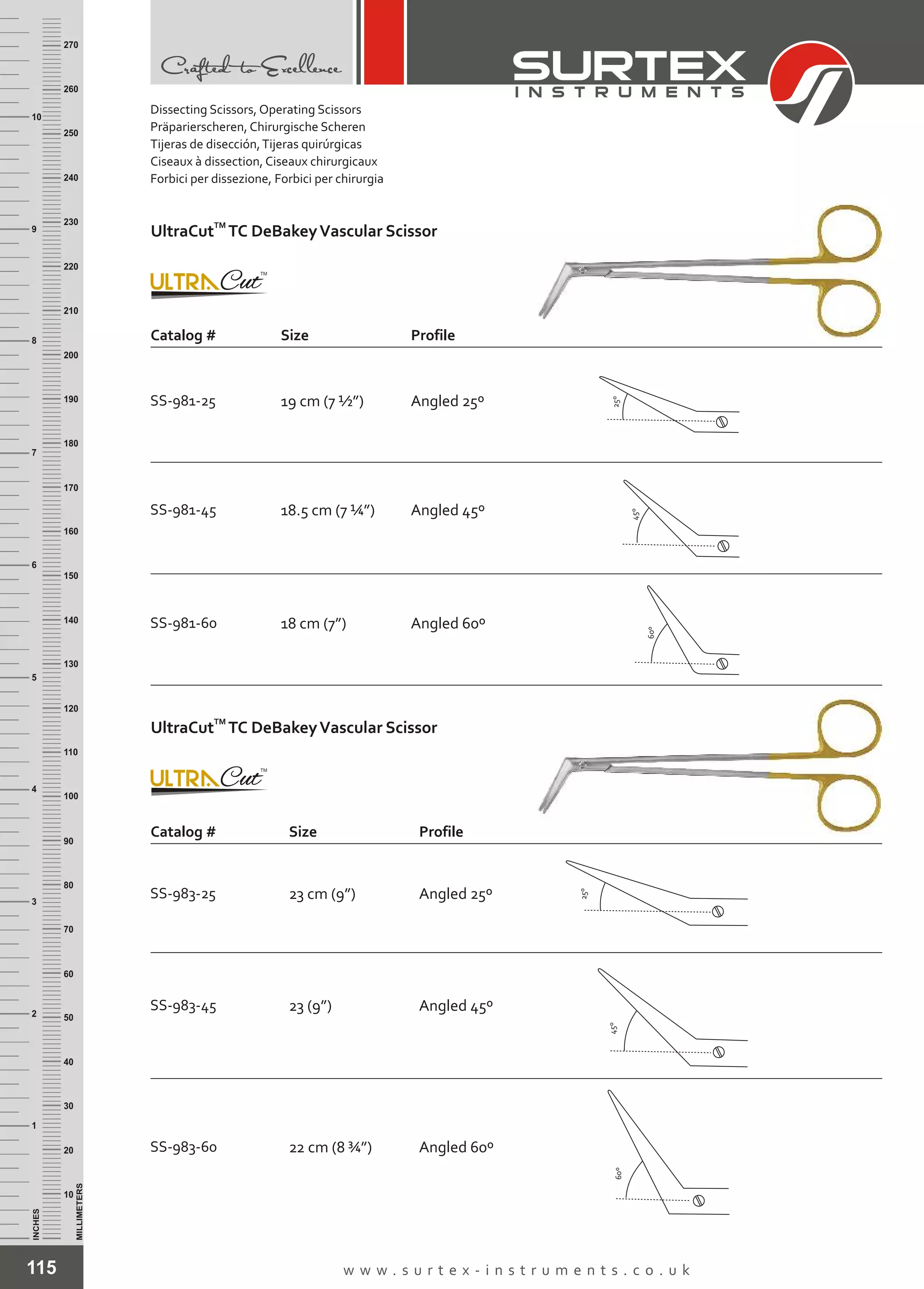 115 w w w . s u r t e x - i n s t r u m e n t s . c o . u k
INCHES
1
2
3
4
5
6
7
8
9
10
250
240
230
220
210
200
190
180
170
160
150
140
130
120
110
100
90
80
70
60
50
40
30
20
10
MILLIMETERS
260
270
Dissecting Scissors, Operating Scissors
Präparierscheren, Chirurgische Scheren
Tijeras de disección,Tijeras quirúrgicas
Ciseaux à dissection, Ciseaux chirurgicaux
Forbici per dissezione, Forbici per chirurgia
TM
UltraCut TC DeBakeyVascular Scissor
SS-983-45 23 (9”)
SS-983-60 22 cm (8 ¾”)
Angled 45º
Angled 60º
Catalog # Size Profile
SS-983-25 23 cm (9”) Angled 25º
60º
45º
25º
SS-981-60 18 cm (7”) Angled 60º
SS-981-45 18.5 cm (7 ¼”) Angled 45º
TM
UltraCut TC DeBakeyVascular Scissor
Catalog # Size Profile
SS-981-25 19 cm (7 ½”) Angled 25º
60º
45º
25º
 