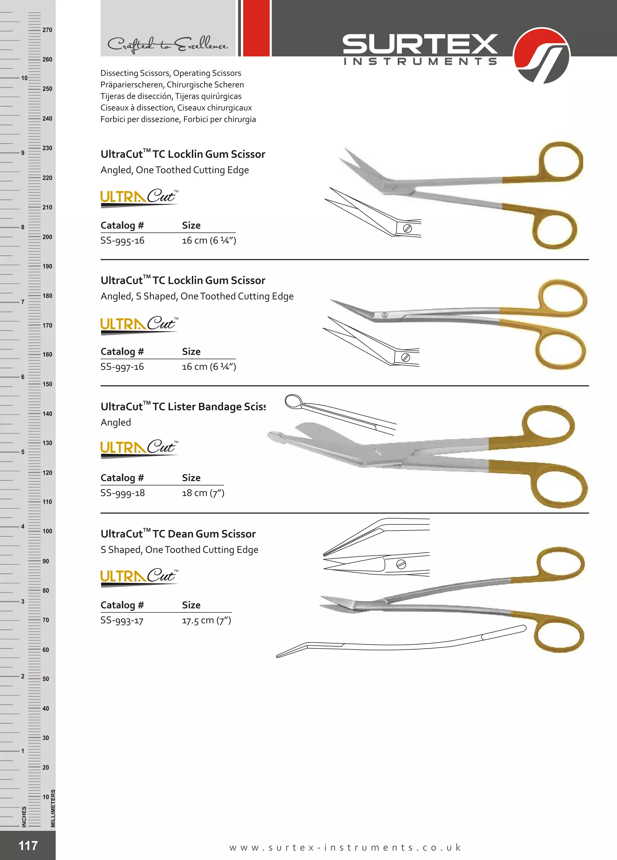 117 w w w . s u r t e x - i n s t r u m e n t s . c o . u k
INCHES
1
2
3
4
5
6
7
8
9
10
250
240
230
220
210
200
190
180
170
160
150
140
130
120
110
100
90
80
70
60
50
40
30
20
10
MILLIMETERS
260
270
Dissecting Scissors, Operating Scissors
Präparierscheren, Chirurgische Scheren
Tijeras de disección,Tijeras quirúrgicas
Ciseaux à dissection, Ciseaux chirurgicaux
Forbici per dissezione, Forbici per chirurgia
Catalog # Size
SS-995-16 16 cm (6 ¼”)
TM
UltraCut TC Locklin Gum Scissor
Angled, OneToothed Cutting Edge
Catalog # Size
SS-997-16 16 cm (6 ¼”)
TM
UltraCut TC Locklin Gum Scissor
Angled, S Shaped, OneToothed Cutting Edge
Catalog # Size
SS-999-18 18 cm (7”)
TM
UltraCut TC Lister Bandage Scissor
Angled
Catalog # Size
SS-993-17 17.5 cm (7”)
TM
UltraCut TC Dean Gum Scissor
S Shaped, OneToothed Cutting Edge
 