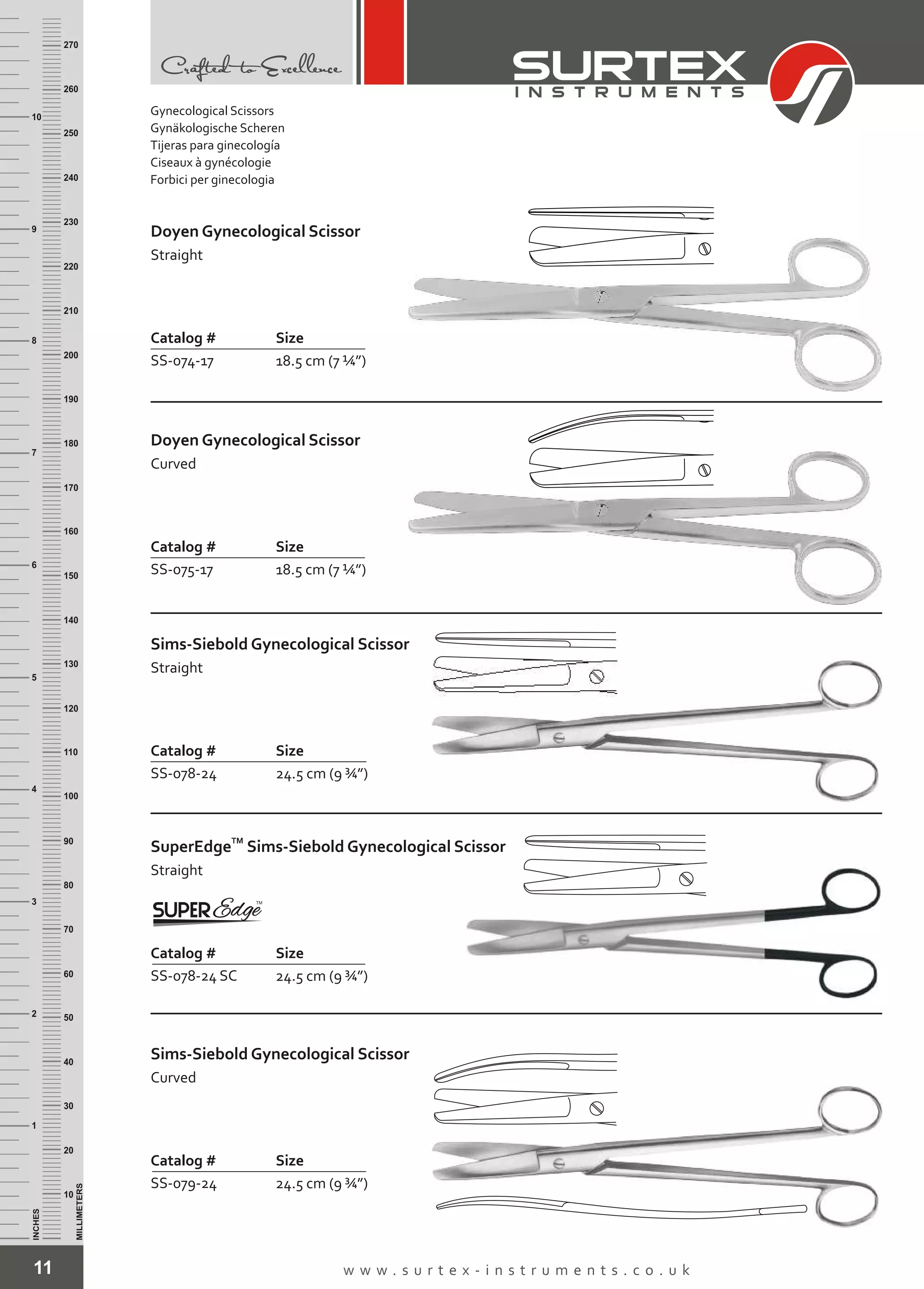 11 w w w . s u r t e x - i n s t r u m e n t s . c o . u k
INCHES
1
2
3
4
5
6
7
8
9
10
250
240
230
220
210
200
190
180
170
160
150
140
130
120
110
100
90
80
70
60
50
40
30
20
10
MILLIMETERS
260
270
Doyen Gynecological Scissor
Straight
Catalog # Size
SS-074-17 18.5 cm (7 ¼”)
Doyen Gynecological Scissor
Curved
Catalog # Size
SS-075-17 18.5 cm (7 ¼”)
Sims-Siebold Gynecological Scissor
Straight
Catalog # Size
SS-078-24 24.5 cm (9 ¾”)
TM
SuperEdge
Straight
Sims-Siebold Gynecological Scissor
Catalog # Size
SS-078-24 SC 24.5 cm (9 ¾”)
Sims-Siebold Gynecological Scissor
Curved
Catalog # Size
SS-079-24 24.5 cm (9 ¾”)
Gynecological Scissors
Gynäkologische Scheren
Tijeras para ginecología
Ciseaux à gynécologie
Forbici per ginecologia
 