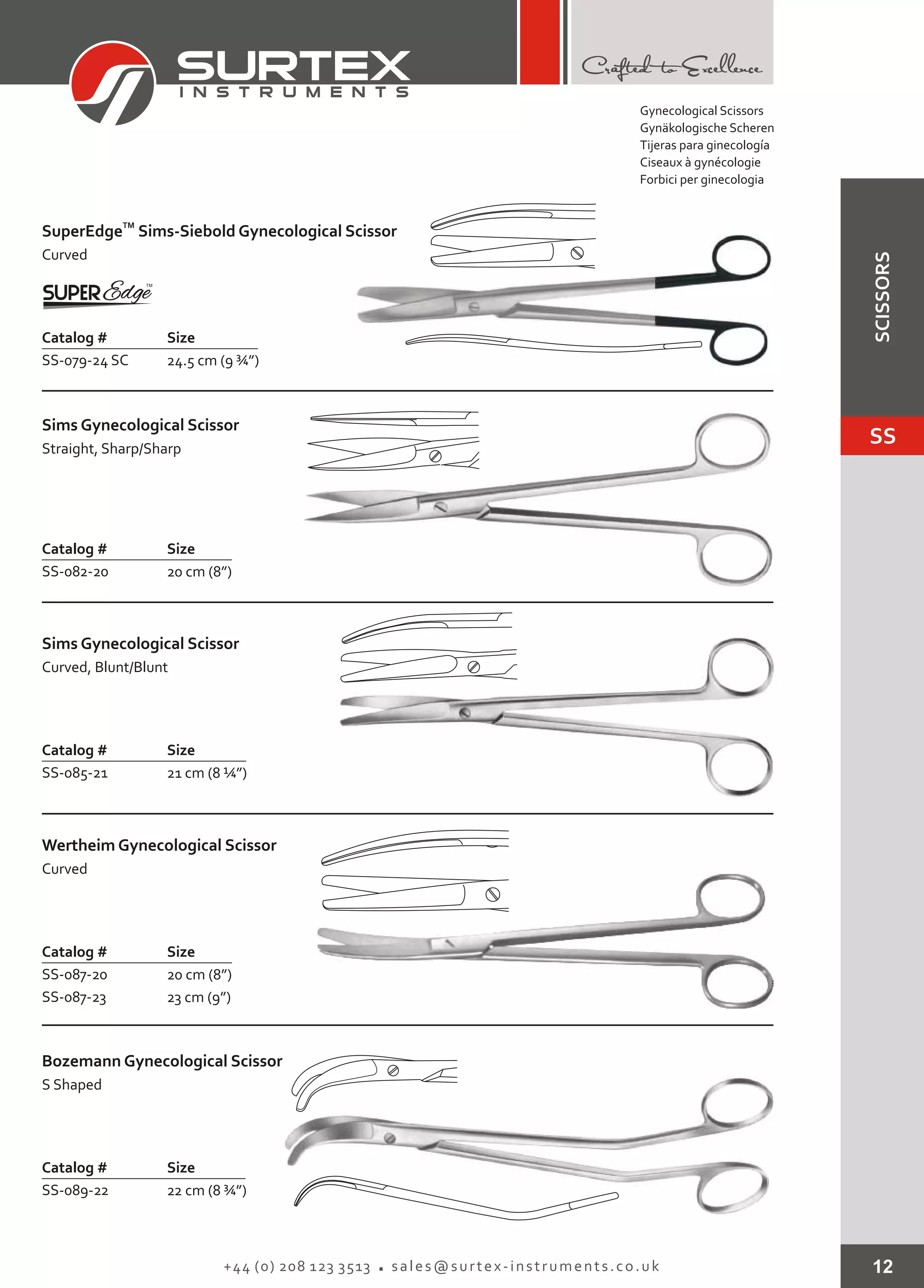 12+44 (0) 208 123 3513 sales@surtex-instruments.co.uk
TM
SuperEdge
Curved
Sims-Siebold Gynecological Scissor
Catalog # Size
SS-079-24 SC 24.5 cm (9 ¾”)
Sims Gynecological Scissor
Straight, Sharp/Sharp
Catalog # Size
SS-082-20 20 cm (8”)
Sims Gynecological Scissor
Curved, Blunt/Blunt
Catalog # Size
SS-085-21 21 cm (8 ¼”)
Wertheim Gynecological Scissor
Curved
Catalog # Size
SS-087-20
SS-087-23
20 cm (8”)
23 cm (9”)
Bozemann Gynecological Scissor
S Shaped
Catalog # Size
SS-089-22 22 cm (8 ¾”)
Gynecological Scissors
Gynäkologische Scheren
Tijeras para ginecología
Ciseaux à gynécologie
Forbici per ginecologia
SS
SCISSORS
 
